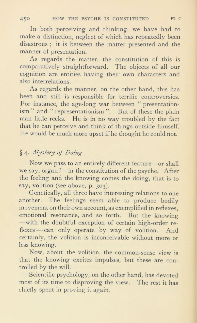 In both perceiving and thinking, we have had to make a distinction, neglect of which has repeatedly been disastrous ; it is between the matter presented and the manner of presentation. As regards the matter, the constitution of this is comparatively straightforward. The objects of all our cognition are entities having their own characters and also interrelations. As regards the manner, on the other hand, this has been and still is responsible for terrific controversies. For instance, the age-long war between “ presentation- ism ” and “ representationism But of these the plain man little recks. He is in no way troubled by the fact that he can perceive and think of things outside himself. He would be much more upset if he thought he could not. § 4. Mystery of Doing Now we pass to an entirely different feature—or shall we say, organ ?—in the constitution of the psyche. After the feeling and the knowing comes the doing, that is to say, volition (see above, p. 303). Genetically, all three have interesting relations to one another. The feelings seem able to produce bodily movement on their own account, as exemplified in reflexes, emotional resonance, and so forth. But the knowing- —with the doubtful exception of certain high-order re- flexes— can only operate by way of volition. And certainly, the volition is inconceivable without more or less knowing. Now, about the volition, the common-sense view is that the knowing excites impulses, but these are con- trolled by the will. Scientific psychology, on the other hand, has devoted most of its time to disproving the view. The rest it has chiefly spent in proving it again.