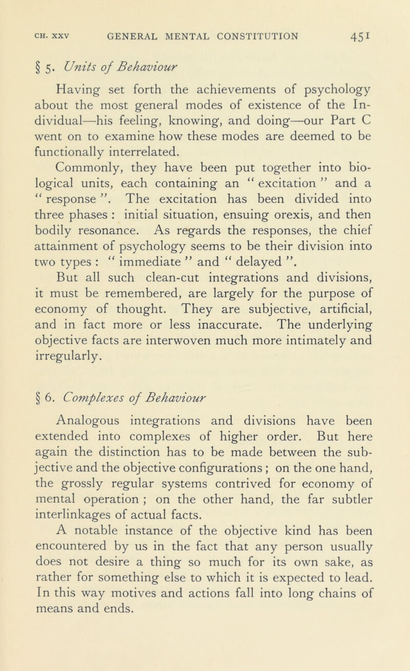 §5. Units of Behaviour Having set forth the achievements of psychology about the most general modes of existence of the In- dividual—his feeling, knowing, and doing—our Part C went on to examine how these modes are deemed to be functionally interrelated. Commonly, they have been put together into bio- logical units, each containing an “ excitation ” and a “ response The excitation has been divided into three phases : initial situation, ensuing orexis, and then bodily resonance. As regards the responses, the chief attainment of psychology seems to be their division into two types : “ immediate ” and “ delayed But all such clean-cut integrations and divisions, it must be remembered, are largely for the purpose of economy of thought. They are subjective, artificial, and in fact more or less inaccurate. The underlying objective facts are interwoven much more intimately and irregularly. § 6. Complexes of Behaviour Analogous integrations and divisions have been extended into complexes of higher order. But here again the distinction has to be made between the sub- jective and the objective configurations ; on the one hand, the grossly regular systems contrived for economy of mental operation ; on the other hand, the far subtler interlinkages of actual facts. A notable instance of the objective kind has been encountered by us in the fact that any person usually does not desire a thing so much for its own sake, as rather for something else to which it is expected to lead. In this way motives and actions fall into long chains of means and ends.