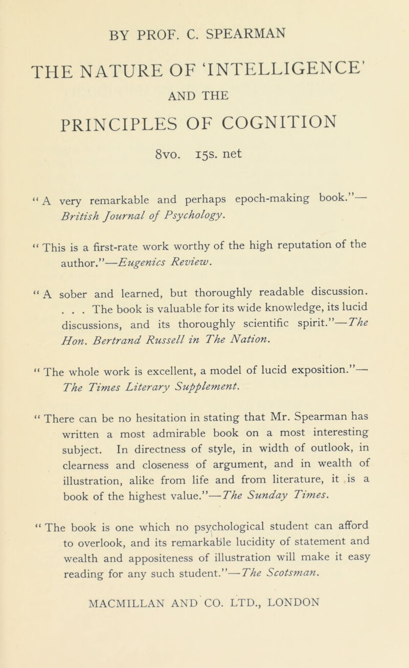 THE NATURE OF ‘INTELLIGENCE’ AND THE PRINCIPLES OF COGNITION 8vo. 15s. net “ A very remarkable and perhaps epoch-making book.”— British Journal of Psychology. “ This is a first-rate work worthy of the high reputation of the author.”—Eugenics Review. “ A sober and learned, but thoroughly readable discussion. . . . The book is valuable for its wide knowledge, its lucid discussions, and its thoroughly scientific spirit.”—The Hon. Bertrand Russell in The Nation. “ The whole work is excellent, a model of lucid exposition.” The Times Literary Supplement. “ There can be no hesitation in stating that Mr. Spearman has written a most admirable book on a most interesting subject. In directness of style, in width of outlook, in clearness and closeness of argument, and in wealth of illustration, alike from life and from literature, it is a book of the highest value.”—The Sunday Times. “ The book is one which no psychological student can afford to overlook, and its remarkable lucidity of statement and wealth and appositeness of illustration will make it easy reading for any such student.”—The Scotsman.