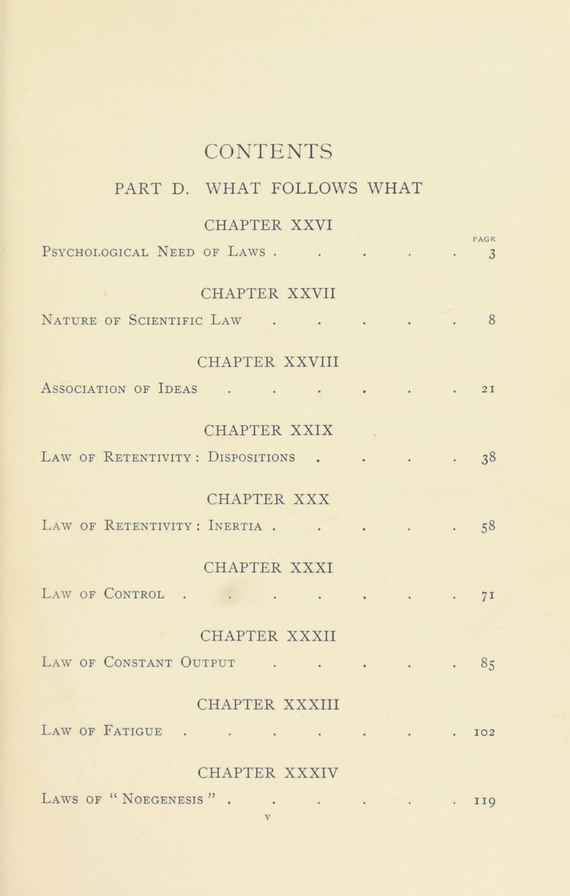 CONTENTS PART D. WHAT FOLLOWS WHAT CHAPTER XXVI PAGE Psychological Need of Laws ..... 3 CHAPTER XXVII Nature of Scientific Law ..... 8 CHAPTER XXVIII Association of Ideas . . . . . .21 CHAPTER XXIX Law of Retentivity : Dispositions . . . -38 CHAPTER XXX Law of Retentivity : Inertia . . . . -58 CHAPTER XXXI Law of Control . . . . . . 71 CHAPTER XXXII Law of Constant Output . . . . -85 CHAPTER XXXIII Law of Fatigue ....... 102 CHAPTER XXXIV Laws of “ Noegenesis ” . . . . . .119