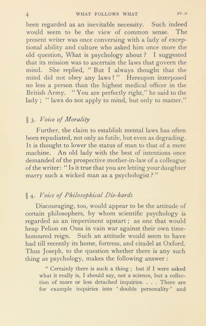 been regarded as an inevitable necessity. Such indeed would seem to be the view of common sense. The present writer was once conversing with a lady of excep- tional ability and culture who asked him once more the old question, What is psychology about ? I suggested that its mission was to ascertain the laws that govern the mind. She replied, “ But I always thought that the mind did not obey any laws ! ” Hereupon interposed no less a person than the highest medical officer in the British Army. “ You are perfectly right/’ he said to the lady ; “ laws do not apply to mind, but only to matter/’ § 3. Voice of Morality Further, the claim to establish mental laws has often been repudiated, not only as futile, but even as degrading. It is thought to lower the status of man to that of a mere machine. An old lady with the best of intentions once demanded of the prospective mother-in-law of a colleague of the writer: “ Is it true that you are letting your daughter marry such a wicked man as a psychologist ?  § 4. Voice of Philosophical Die-hards Discouraging, too, would appear to be the attitude of certain philosophers, by whom scientific psychology is regarded as an impertinent upstart ; as one that would heap Pelion on Ossa in vain war against their own time- honoured reign. Such an attitude would seem to have had till recently its home, fortress, and citadel at Oxford. Thus Joseph, to the question whether there is any such thing as psychology, makes the following answer : “ Certainly there is such a thing ; but if I were asked what it really is, I should say, not a science, but a collec- tion of more or less detached inquiries. . . . There are for example inquiries into ‘ double personality * and