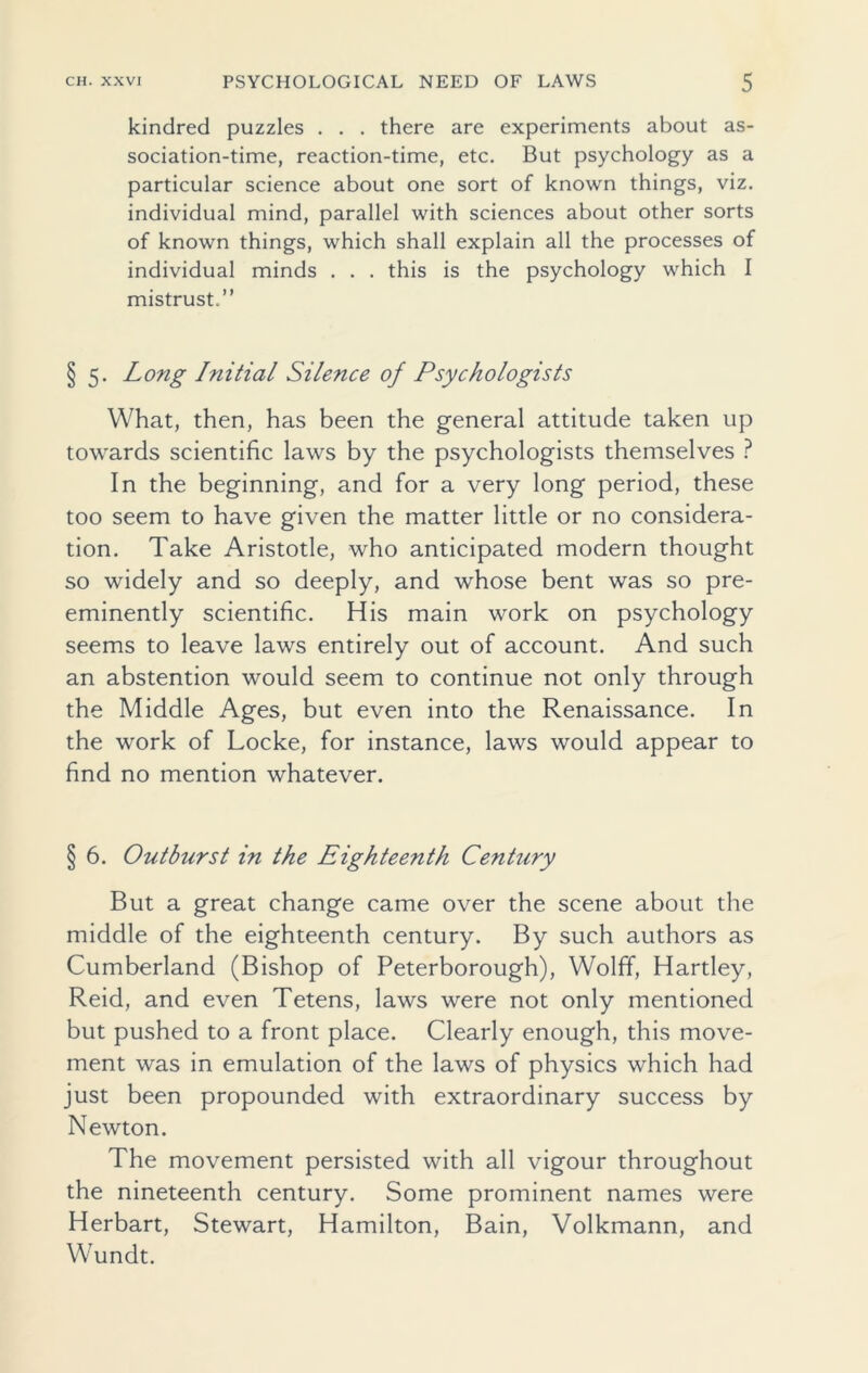 kindred puzzles . . . there are experiments about as- sociation-time, reaction-time, etc. But psychology as a particular science about one sort of known things, viz. individual mind, parallel with sciences about other sorts of known things, which shall explain all the processes of individual minds . . . this is the psychology which I mistrust.” § 5. Long Initial Silence of Psychologists What, then, has been the general attitude taken up towards scientific laws by the psychologists themselves ? In the beginning, and for a very long period, these too seem to have given the matter little or no considera- tion. Take Aristotle, who anticipated modern thought so widely and so deeply, and whose bent was so pre- eminently scientific. His main work on psychology seems to leave laws entirely out of account. And such an abstention would seem to continue not only through the Middle Ages, but even into the Renaissance. In the work of Locke, for instance, laws would appear to find no mention whatever. § 6. Outburst in the Eighteenth Century But a great change came over the scene about the middle of the eighteenth century. By such authors as Cumberland (Bishop of Peterborough), Wolff, Hartley, Reid, and even Tetens, laws were not only mentioned but pushed to a front place. Clearly enough, this move- ment was in emulation of the laws of physics which had just been propounded with extraordinary success by Newton. The movement persisted with all vigour throughout the nineteenth century. Some prominent names were Herbart, Stewart, Hamilton, Bain, Volkmann, and Wundt.