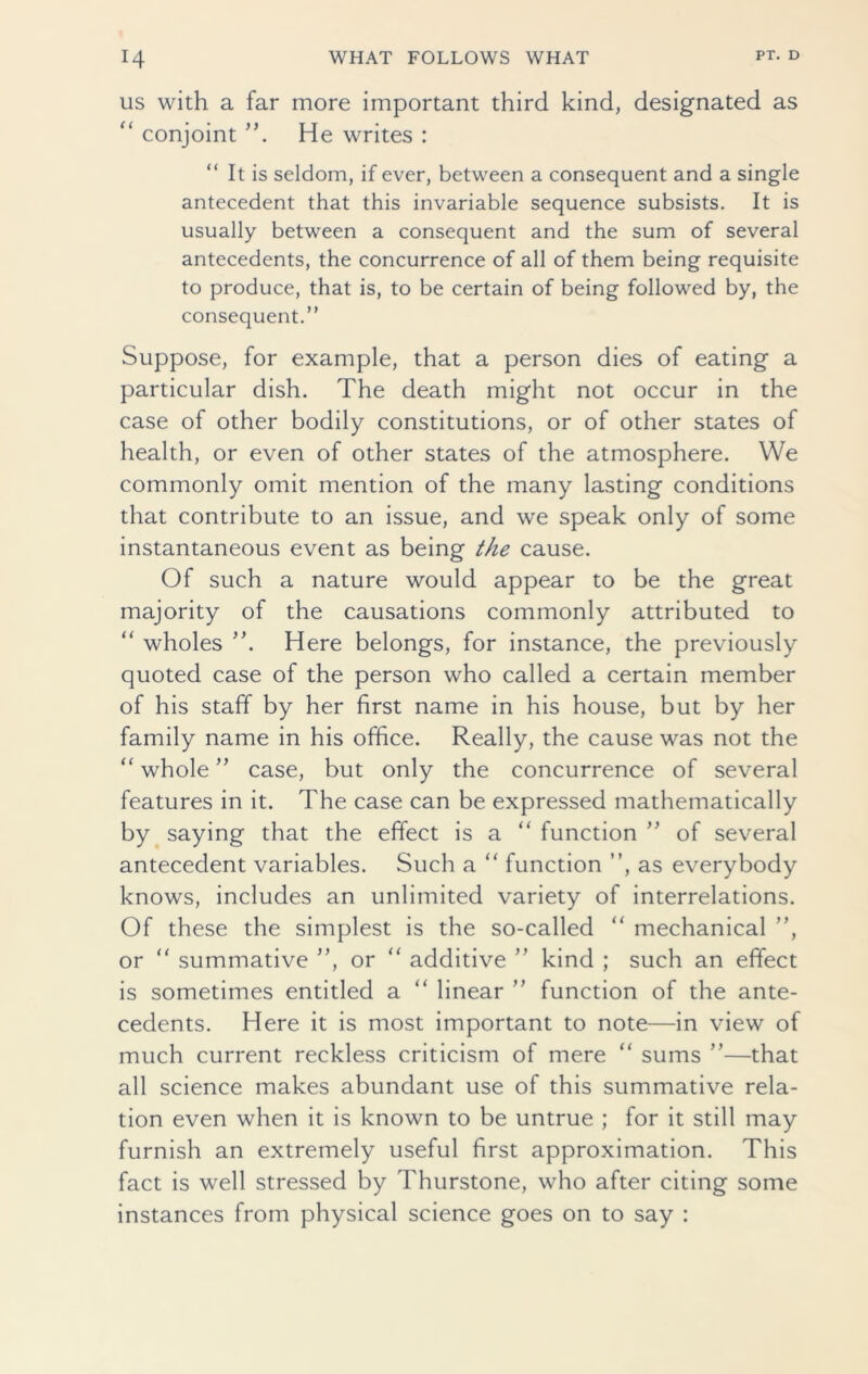 us with a far more important third kind, designated as “ conjoint ”. He writes : It is seldom, if ever, between a consequent and a single antecedent that this invariable sequence subsists. It is usually between a consequent and the sum of several antecedents, the concurrence of all of them being requisite to produce, that is, to be certain of being followed by, the consequent.” Suppose, for example, that a person dies of eating a particular dish. The death might not occur in the case of other bodily constitutions, or of other states of health, or even of other states of the atmosphere. We commonly omit mention of the many lasting conditions that contribute to an issue, and we speak only of some instantaneous event as being the cause. Of such a nature would appear to be the great majority of the causations commonly attributed to “ wholes ”. Here belongs, for instance, the previously quoted case of the person who called a certain member of his staff by her first name in his house, but by her family name in his office. Really, the cause was not the “ whole ” case, but only the concurrence of several features in it. The case can be expressed mathematically by saying that the effect is a “ function ” of several antecedent variables. Such a “ function ”, as everybody knows, includes an unlimited variety of interrelations. Of these the simplest is the so-called “ mechanical ”, or “ summative ”, or “ additive ” kind ; such an effect is sometimes entitled a “ linear ” function of the ante- cedents. Here it is most important to note—in view of much current reckless criticism of mere “ sums ”—that all science makes abundant use of this summative rela- tion even when it is known to be untrue ; for it still may furnish an extremely useful first approximation. This fact is well stressed by Thurstone, who after citing some instances from physical science goes on to say :