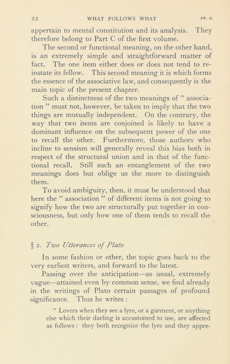 appertain to mental constitution and its analysis. They therefore belong to Part C of the first volume. The second or functional meaning, on the other hand, is an extremely simple and straightforward matter of fact. The one item either does or does not tend to re- instate its fellow. This second meaning it is which forms the essence of the associative law, and consequently is the main topic of the present chapter. Such a distinctness of the two meanings of “ associa- tion ” must not, however, be taken to imply that the two things are mutually independent. On the contrary, the way that two items are conjoined is likely to have a dominant influence on the subsequent power of the one to recall the other. Furthermore, those authors who incline to sensism will generally reveal this bias both in respect of the structural union and in that of the func- tional recall. Still such an entanglement of the two meanings does but oblige us the more to distinguish them. To avoid ambiguity, then, it must be understood that here the “ association ” of different items is not going to signify how the two are structurally put together in con- sciousness, but only how one of them tends to recall the other. §2. Two Utterances of Plato In some fashion or other, the topic goes back to the very earliest writers, and forward to the latest. Passing over the anticipation—as usual, extremely vague—attained even by common sense, we find already in the writings of Plato certain passages of profound significance. Thus he writes : “ Lovers when they see a lyre, or a garment, or anything else which their darling is accustomed to use, are affected as follows : they both recognize the lyre and they appre-