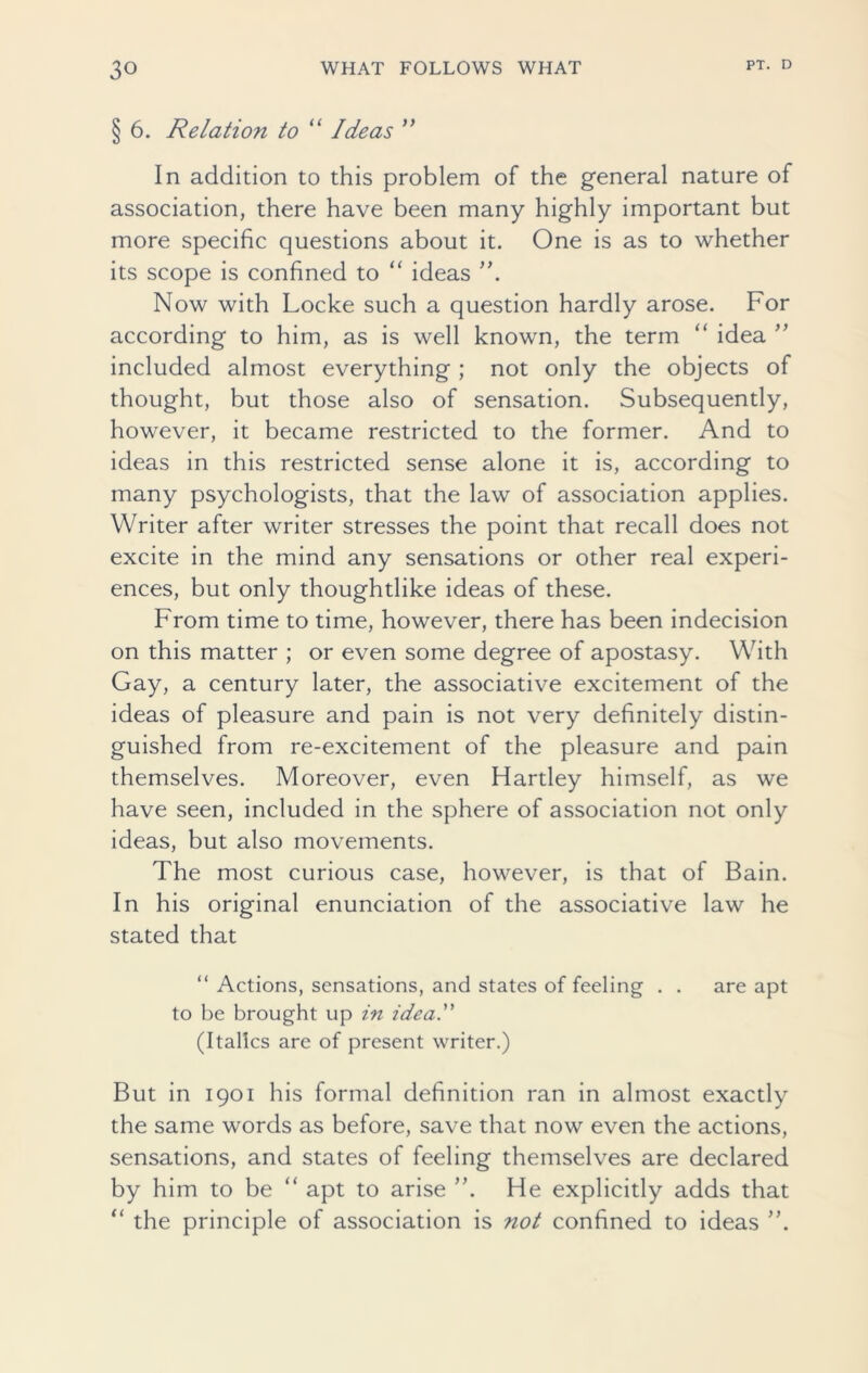 § 6. Relation to “ Ideas ” In addition to this problem of the general nature of association, there have been many highly important but more specific questions about it. One is as to whether its scope is confined to “ ideas ”. Now with Locke such a question hardly arose. For according to him, as is well known, the term “ idea ” included almost everything ; not only the objects of thought, but those also of sensation. Subsequently, however, it became restricted to the former. And to ideas in this restricted sense alone it is, according to many psychologists, that the law of association applies. Writer after writer stresses the point that recall does not excite in the mind any sensations or other real experi- ences, but only thoughtlike ideas of these. From time to time, however, there has been indecision on this matter ; or even some degree of apostasy. With Gay, a century later, the associative excitement of the ideas of pleasure and pain is not very definitely distin- guished from re-excitement of the pleasure and pain themselves. Moreover, even Hartley himself, as we have seen, included in the sphere of association not only ideas, but also movements. The most curious case, however, is that of Bain. In his original enunciation of the associative law he stated that “ Actions, sensations, and states of feeling . . are apt to be brought up in ideal (Italics are of present writer.) But in 1901 his formal definition ran in almost exactly the same words as before, save that now even the actions, sensations, and states of feeling themselves are declared by him to be “ apt to arise He explicitly adds that “ the principle of association is not confined to ideas ”.