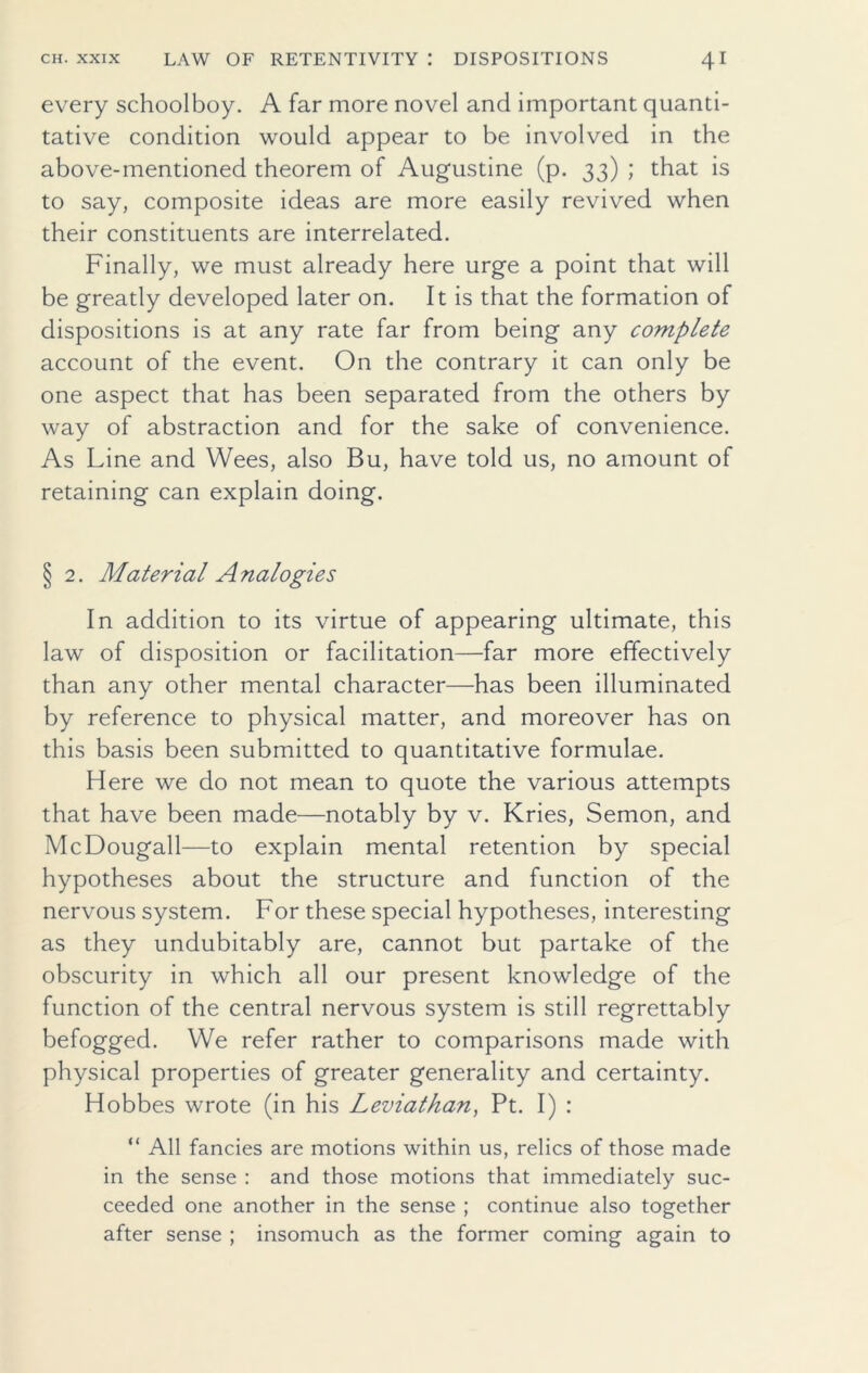 every schoolboy. A far more novel and important quanti- tative condition would appear to be involved in the above-mentioned theorem of Augustine (p. 33) ; that is to say, composite ideas are more easily revived when their constituents are interrelated. Finally, we must already here urge a point that will be greatly developed later on. It is that the formation of dispositions is at any rate far from being any complete account of the event. On the contrary it can only be one aspect that has been separated from the others by way of abstraction and for the sake of convenience. As Line and Wees, also Bu, have told us, no amount of retaining can explain doing. § 2. Material Analogies In addition to its virtue of appearing ultimate, this law of disposition or facilitation—far more effectively than any other mental character—has been illuminated by reference to physical matter, and moreover has on this basis been submitted to quantitative formulae. Here we do not mean to quote the various attempts that have been made—notably by v. Kries, Semon, and McDougall—to explain mental retention by special hypotheses about the structure and function of the nervous system. For these special hypotheses, interesting as they undubitably are, cannot but partake of the obscurity in which all our present knowledge of the function of the central nervous system is still regrettably befogged. We refer rather to comparisons made with physical properties of greater generality and certainty. Hobbes wrote (in his Leviathan, Pt. I) : “ All fancies are motions within us, relics of those made in the sense : and those motions that immediately suc- ceeded one another in the sense ; continue also together after sense ; insomuch as the former coming again to