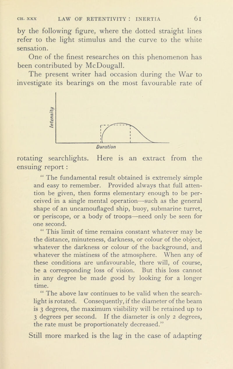 by the following figure, where the dotted straight lines refer to the light stimulus and the curve to the white sensation. One of the finest researches on this phenomenon has been contributed by McDougall. The present writer had occasion during the War to investigate its bearings on the most favourable rate of rotating searchlights. Here is an extract from the ensuing report : “ The fundamental result obtained is extremely simple and easy to remember. Provided always that full atten- tion be given, then forms elementary enough to be per- ceived in a single mental operation—such as the general shape of an uncamouflaged ship, buoy, submarine turret, or periscope, or a body of troops—need only be seen for one second. “ This limit of time remains constant whatever may be the distance, minuteness, darkness, or colour of the object, whatever the darkness or colour of the background, and whatever the mistiness of the atmosphere. When any of these conditions are unfavourable, there will, of course, be a corresponding loss of vision. But this loss cannot in any degree be made good by looking for a longer time. “ The above law continues to be valid when the search- light is rotated. Consequently, if the diameter of the beam is 3 degrees, the maximum visibility will be retained up to 3 degrees per second. If the diameter is only 2 degrees, the rate must be proportionately decreased.” Still more marked is the lag in the case of adapting