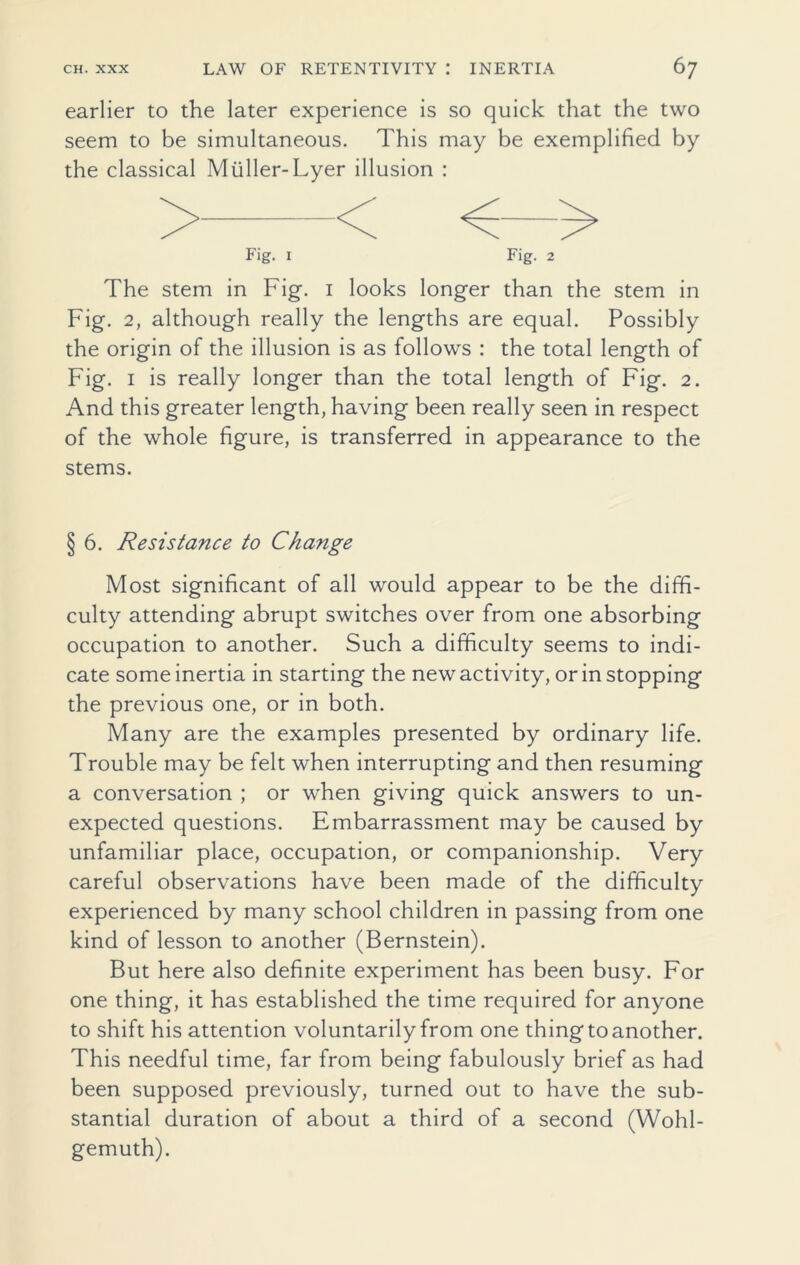 earlier to the later experience is so quick that the two seem to be simultaneous. This may be exemplified by the classical Muller-Lyer illusion : Fig. 1 Fig. 2 The stem in Fig. 1 looks longer than the stem in Fig. 2, although really the lengths are equal. Possibly the origin of the illusion is as follows : the total length of Fig. 1 is really longer than the total length of Fig. 2. And this greater length, having been really seen in respect of the whole figure, is transferred in appearance to the stems. § 6. Resistance to Change Most significant of all would appear to be the diffi- culty attending abrupt switches over from one absorbing occupation to another. Such a difficulty seems to indi- cate some inertia in starting the new activity, or in stopping the previous one, or in both. Many are the examples presented by ordinary life. Trouble may be felt when interrupting and then resuming a conversation ; or when giving quick answers to un- expected questions. Embarrassment may be caused by unfamiliar place, occupation, or companionship. Very careful observations have been made of the difficulty experienced by many school children in passing from one kind of lesson to another (Bernstein). But here also definite experiment has been busy. For one thing, it has established the time required for anyone to shift his attention voluntarily from one thing to another. This needful time, far from being fabulously brief as had been supposed previously, turned out to have the sub- stantial duration of about a third of a second (Wohl- gemuth).