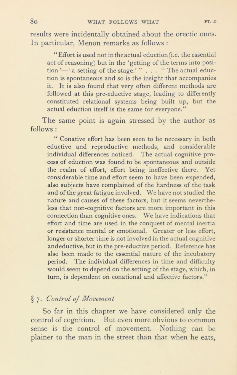 results were incidentally obtained about the orectic ones. In particular, Menon remarks as follows : “ Effort is used not intheactual eduction(i.e. the essential act of reasoning) but in the ‘getting of the terms into posi- tion ’—‘ a setting of the stage.’ ” . . . “ The actual educ- tion is spontaneous and so is the insight that accompanies it. It is also found that very often different methods are followed at this pre-eductive stage, leading to differently constituted relational systems being built up, but the actual eduction itself is the same for everyone.” The same point is again stressed by the author as follows : “ Conative effort has been seen to be necessary in both eductive and reproductive methods, and considerable individual differences noticed. The actual cognitive pro- cess of eduction was found to be spontaneous and outside the realm of effort, effort being ineffective there. Yet considerable time and effort seem to have been expended, also subjects have complained of the hardness of the task and of the great fatigue involved. We have not studied the nature and causes of these factors, but it seems neverthe- less that non-cognitive factors are more important in this connection than cognitive ones. We have indications that effort and time are used in the conquest of mental inertia or resistance mental or emotional. Greater or less effort, longer or shorter time is not involved in the actual cognitive and eductive, but in the pre-eductive period. Reference has also been made to the essential nature of the incubatory period. The individual differences in time and difficulty would seem to depend on the setting of the stage, which, in turn, is dependent on conational and affective factors.” § 7. Control of Movement So far in this chapter we have considered only the control of cognition. But even more obvious to common sense is the control of movement. Nothing can be plainer to the man in the street than that when he eats,