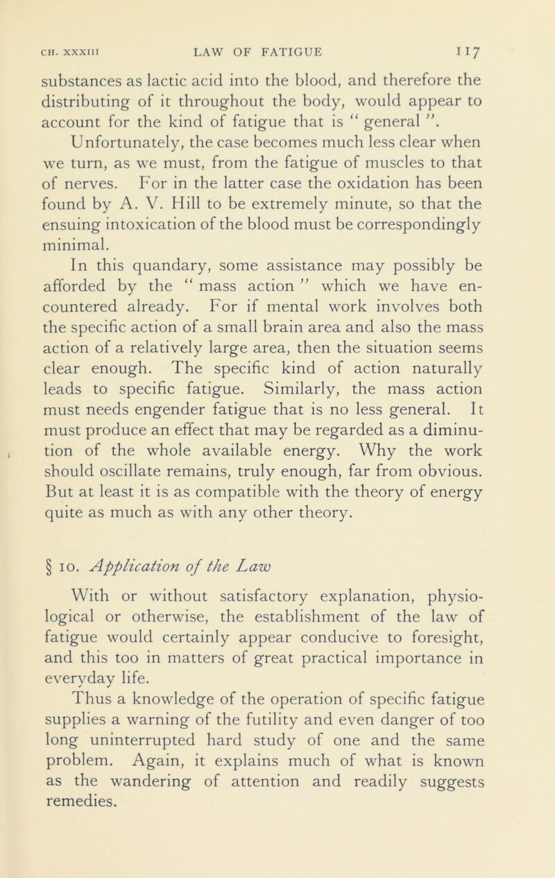 substances as lactic acid into the blood, and therefore the distributing of it throughout the body, would appear to account for the kind of fatigue that is “ general Unfortunately, the case becomes much less clear when we turn, as we must, from the fatigue of muscles to that of nerves. For in the latter case the oxidation has been found by A. V. Hill to be extremely minute, so that the ensuing intoxication of the blood must be correspondingly minimal. In this quandary, some assistance may possibly be afforded by the “ mass action ” which we have en- countered already. For if mental work involves both the specific action of a small brain area and also the mass action of a relatively large area, then the situation seems clear enough. The specific kind of action naturally leads to specific fatigue. Similarly, the mass action must needs engender fatigue that is no less general. It must produce an effect that may be regarded as a diminu- tion of the whole available energy. Why the work should oscillate remains, truly enough, far from obvious. But at least it is as compatible with the theory of energy quite as much as with any other theory. §10. Application of the Law With or without satisfactory explanation, physio- logical or otherwise, the establishment of the law of fatigue would certainly appear conducive to foresight, and this too in matters of great practical importance in everyday life. Thus a knowledge of the operation of specific fatigue supplies a warning of the futility and even danger of too long uninterrupted hard study of one and the same problem. Again, it explains much of what is known as the wandering of attention and readily suggests remedies.