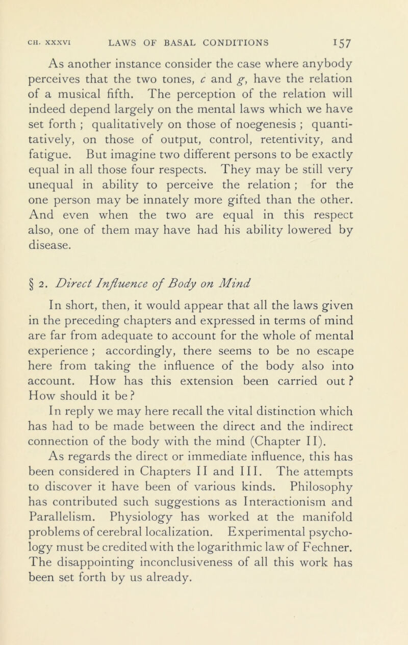 As another instance consider the case where anybody perceives that the two tones, c and g, have the relation of a musical fifth. The perception of the relation will indeed depend largely on the mental laws which we have set forth ; qualitatively on those of noegenesis ; quanti- tatively, on those of output, control, retentivity, and fatigue. But imagine two different persons to be exactly equal in all those four respects. They may be still very unequal in ability to perceive the relation ; for the one person may be innately more gifted than the other. And even when the two are equal in this respect also, one of them may have had his ability lowered by disease. § 2. Direct Influence of Body on Mind In short, then, it would appear that all the laws given in the preceding chapters and expressed in terms of mind are far from adequate to account for the whole of mental experience ; accordingly, there seems to be no escape here from taking the influence of the body also into account. How has this extension been carried out ? How should it be? In reply we may here recall the vital distinction which has had to be made between the direct and the indirect connection of the body with the mind (Chapter II). As regards the direct or immediate influence, this has been considered in Chapters II and III. The attempts to discover it have been of various kinds. Philosophy has contributed such suggestions as Interactionism and Parallelism. Physiology has worked at the manifold problems of cerebral localization. Experimental psycho- logy must be credited with the logarithmic law of Fechner. The disappointing inconclusiveness of all this work has been set forth by us already.