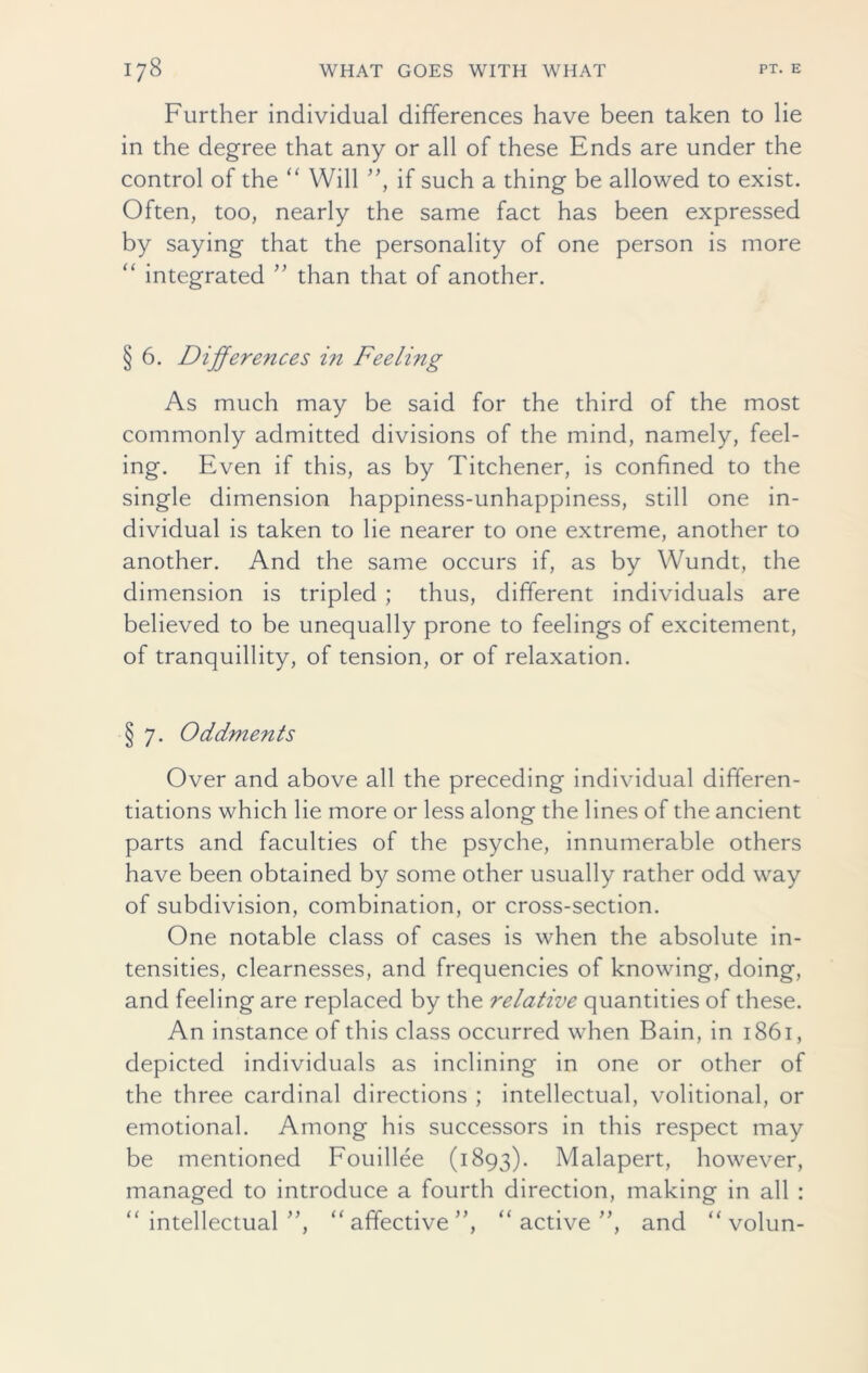 Further individual differences have been taken to lie in the degree that any or all of these Ends are under the control of the “ Will ”, if such a thing be allowed to exist. Often, too, nearly the same fact has been expressed by saying that the personality of one person is more “ integrated ” than that of another. § 6. Differences i?i Feeling As much may be said for the third of the most commonly admitted divisions of the mind, namely, feel- ing. Even if this, as by Titchener, is confined to the single dimension happiness-unhappiness, still one in- dividual is taken to lie nearer to one extreme, another to another. And the same occurs if, as by Wundt, the dimension is tripled ; thus, different individuals are believed to be unequally prone to feelings of excitement, of tranquillity, of tension, or of relaxation. § 7. Oddments Over and above all the preceding individual differen- tiations which lie more or less along the lines of the ancient parts and faculties of the psyche, innumerable others have been obtained by some other usually rather odd way of subdivision, combination, or cross-section. One notable class of cases is when the absolute in- tensities, clearnesses, and frequencies of knowing, doing, and feeling are replaced by the relative quantities of these. An instance of this class occurred when Bain, in 1861, depicted individuals as inclining in one or other of the three cardinal directions ; intellectual, volitional, or emotional. Among his successors in this respect may be mentioned Fouillee (1893). Malapert, however, managed to introduce a fourth direction, making in all : “intellectual”, “affective”, “active”, and “ volun-