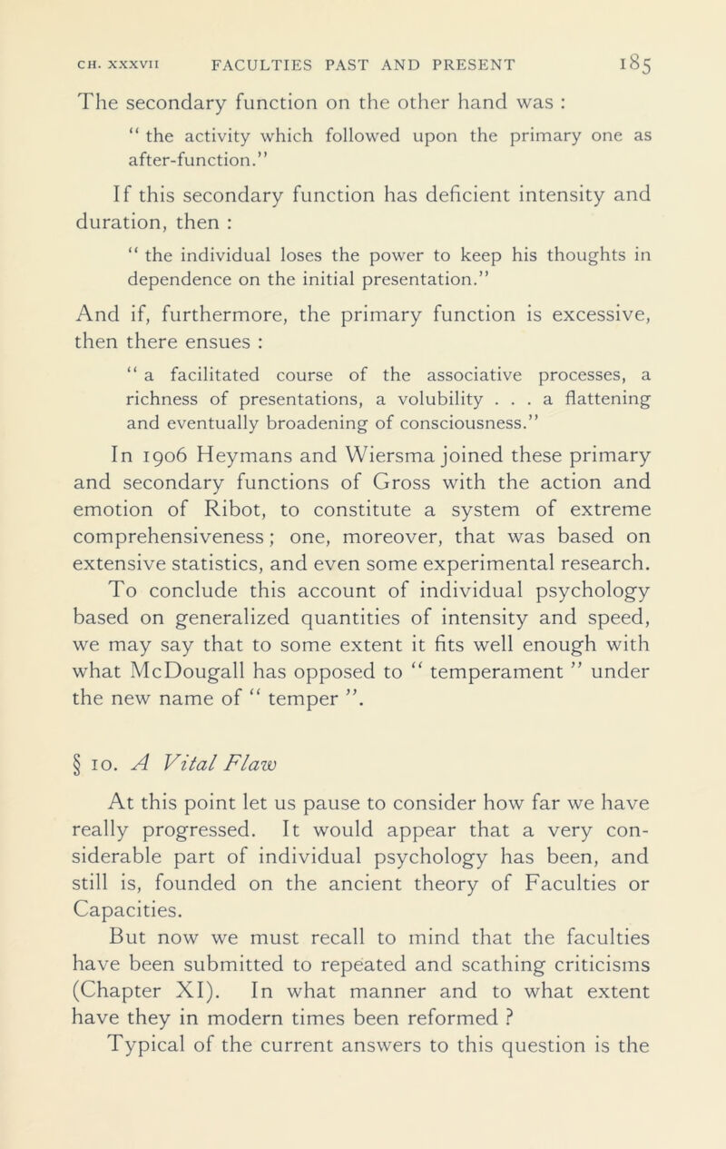 The secondary function on the other hand was : “ the activity which followed upon the primary one as after-function.” If this secondary function has deficient intensity and duration, then : “ the individual loses the power to keep his thoughts in dependence on the initial presentation.” And if, furthermore, the primary function is excessive, then there ensues : “ a facilitated course of the associative processes, a richness of presentations, a volubility ... a flattening and eventually broadening of consciousness.” In 1906 Heymans and Wiersma joined these primary and secondary functions of Gross with the action and emotion of Ribot, to constitute a system of extreme comprehensiveness; one, moreover, that was based on extensive statistics, and even some experimental research. To conclude this account of individual psychology based on generalized quantities of intensity and speed, we may say that to some extent it fits well enough with what McDougall has opposed to “ temperament ” under the new name of “ temper ”. § 10. A Vital Flaw At this point let us pause to consider how far we have really progressed. It would appear that a very con- siderable part of individual psychology has been, and still is, founded on the ancient theory of Faculties or Capacities. But now we must recall to mind that the faculties have been submitted to repeated and scathing criticisms (Chapter XI). In what manner and to what extent have they in modern times been reformed ? Typical of the current answers to this question is the