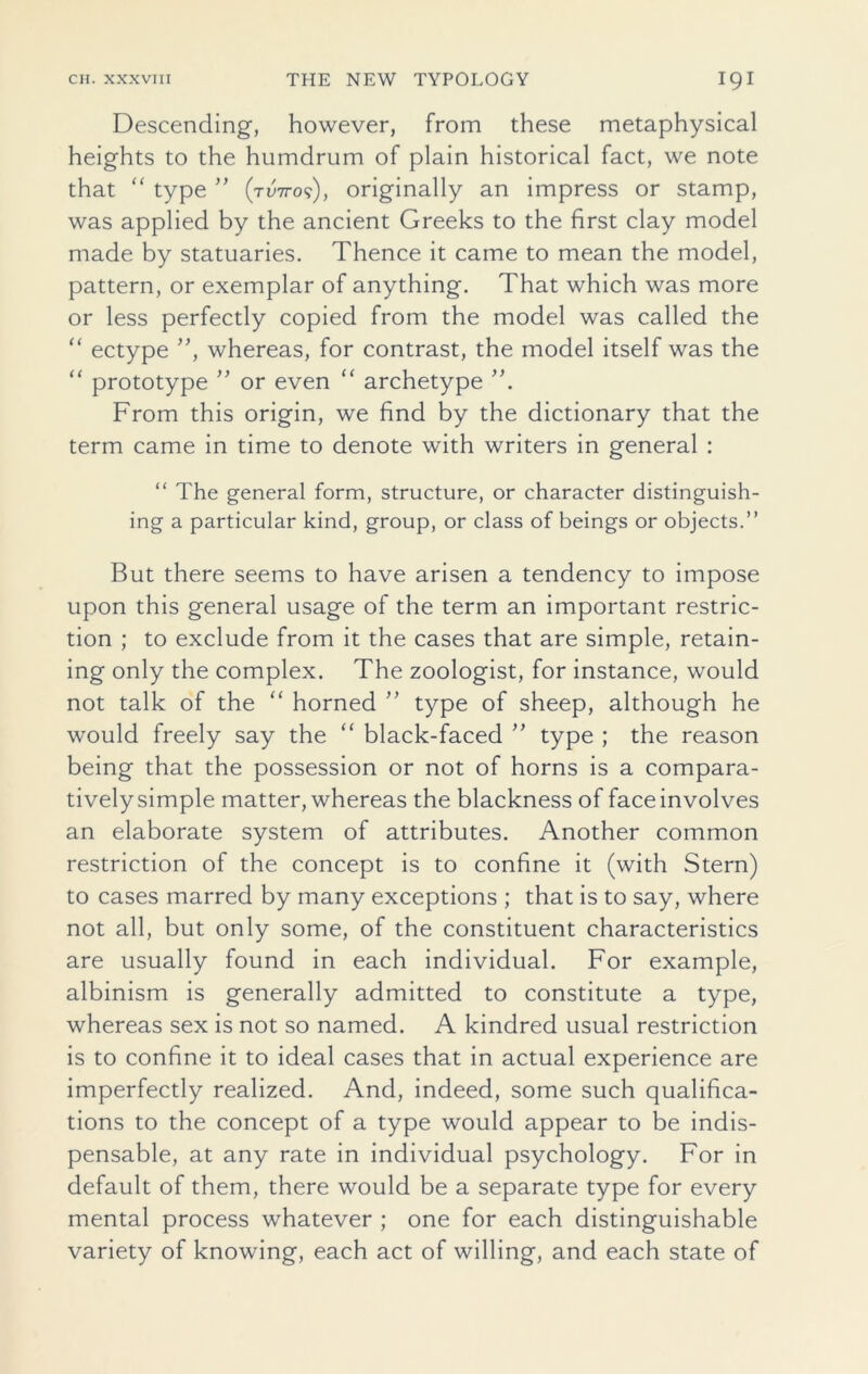 Descending, however, from these metaphysical heights to the humdrum of plain historical fact, we note that “ type ” (two?), originally an impress or stamp, was applied by the ancient Greeks to the first clay model made by statuaries. Thence it came to mean the model, pattern, or exemplar of anything. That which was more or less perfectly copied from the model was called the “ ectype ”, whereas, for contrast, the model itself was the “ prototype ” or even “ archetype From this origin, we find by the dictionary that the term came in time to denote with writers in general : “ The general form, structure, or character distinguish- ing a particular kind, group, or class of beings or objects.” But there seems to have arisen a tendency to impose upon this general usage of the term an important restric- tion ; to exclude from it the cases that are simple, retain- ing only the complex. The zoologist, for instance, would not talk of the “ horned ” type of sheep, although he would freely say the “ black-faced ” type ; the reason being that the possession or not of horns is a compara- tively simple matter, whereas the blackness of face involves an elaborate system of attributes. Another common restriction of the concept is to confine it (with Stern) to cases marred by many exceptions ; that is to say, where not all, but only some, of the constituent characteristics are usually found in each individual. For example, albinism is generally admitted to constitute a type, whereas sex is not so named. A kindred usual restriction is to confine it to ideal cases that in actual experience are imperfectly realized. And, indeed, some such qualifica- tions to the concept of a type would appear to be indis- pensable, at any rate in individual psychology. For in default of them, there would be a separate type for every mental process whatever ; one for each distinguishable variety of knowing, each act of willing, and each state of
