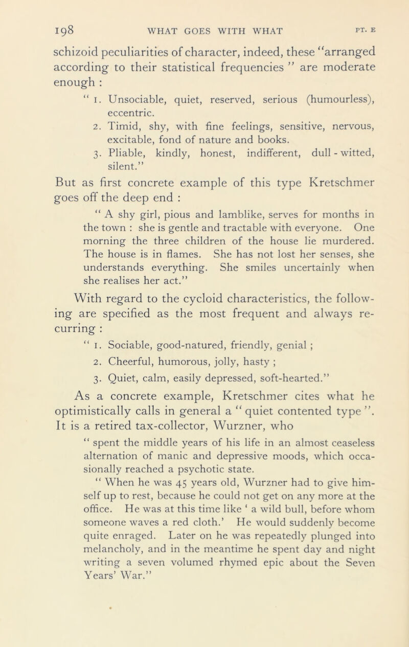 schizoid peculiarities of character, indeed, these “arranged according to their statistical frequencies ” are moderate enough : “ 1. Unsociable, quiet, reserved, serious (humourless), eccentric. 2. Timid, shy, with fine feelings, sensitive, nervous, excitable, fond of nature and books. 3. Pliable, kindly, honest, indifferent, dull-witted, silent.” But as first concrete example of this type Kretschmer goes off the deep end : “ A shy girl, pious and lamblike, serves for months in the town : she is gentle and tractable with everyone. One morning the three children of the house lie murdered. The house is in flames. She has not lost her senses, she understands everything. She smiles uncertainly when she realises her act.” With regard to the cycloid characteristics, the follow- ing are specified as the most frequent and always re- curring : “ 1. Sociable, good-natured, friendly, genial ; 2. Cheerful, humorous, jolly, hasty ; 3. Quiet, calm, easily depressed, soft-hearted.” As a concrete example, Kretschmer cites what he optimistically calls in general a “ quiet contented type It is a retired tax-collector, Wurzner, who “ spent the middle years of his life in an almost ceaseless alternation of manic and depressive moods, which occa- sionally reached a psychotic state. “ When he was 45 years old, Wurzner had to give him- self up to rest, because he could not get on any more at the office. He was at this time like * a wild bull, before whom someone waves a red cloth.’ He would suddenly become quite enraged. Later on he was repeatedly plunged into melancholy, and in the meantime he spent day and night writing a seven volumed rhymed epic about the Seven Years’ War.”