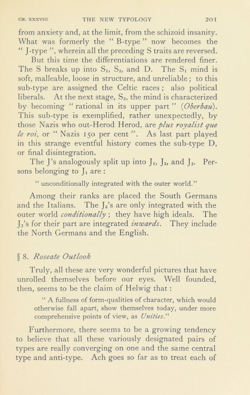 from anxiety and, at the limit, from the schizoid insanity. What was formerly the “ B-type ” now becomes the “ J-type ”, wherein all the preceding- S traits are reversed. But this time the differentiations are rendered finer. The S breaks up into Si, S2, and D. The Si mind is soft, malleable, loose in structure, and unreliable ; to this sub-type are assigned the Celtic races ; also political liberals. At the next stage, S2, the mind is characterized by becoming “ rational in its upper part ” (Oberbaii). This sub-type is exemplified, rather unexpectedly, by those Nazis who out-Herod Herod, are plus royalist que le roi, or “ Nazis 150 per cent As last part played in this strange eventful history comes the sub-type D, or final disintegration. The J’s analogously split up into Ji, J2, and J3. Per- sons belonging to Ji are : “ unconditionally integrated with the outer world.” Among their ranks are placed the South Germans and the Italians. The J2’s are only integrated with the outer world conditionally ; they have high ideals. The J3's for their part are integrated inwards. They include the North Germans and the English. § 8. Roseate Outlook Truly, all these are very wonderful pictures that have unrolled themselves before our eyes. Well founded, then, seems to be the claim of Helwig that : “ A fullness of form-qualities of character, which would otherwise fall apart, show themselves today, under more comprehensive points of view, as Unities.” Furthermore, there seems to be a growing tendency to believe that all these variously designated pairs of types are really converging on one and the same central type and anti-type. Ach goes so far as to treat each of