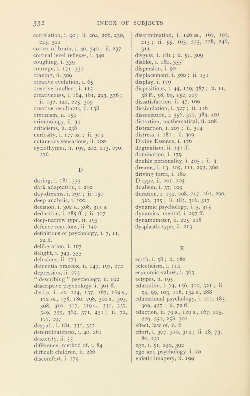 correlation, i. 90 ; ii. 204, 206, 230, 245, 322 cortex of brain, i. 40, 340 ; ii. 237 cortical level reflexes, i. 340 coughing, i. 339 courage, i. 171, 331 craving, ii. 309 creative evolution, i. 65 creative intellect, i. 115 creativeness, i. 164, 181, 293, 376 ; ii. 132, 142, 225, 309 creative resultants, ii. 138 cretinism, ii. 159 criminology, ii. 34 criticisms, ii. 238 curiosity, i. 177 ss. ; ii. 309 cutaneous sensations, ii. 200 cyclothymes, ii. 197, 202, 213, 270, 276 D daring, i. 181, 355 dark adaptation, i. 210 day-dreams, i. 294 ; ii. 150 deep analysis, i. 100 decision, i. 302 s., 308, 311 s. deduction, i. 285 ff. ; ii. 307 deep-narrow type, ii. 195 defence reactions, ii. 149 definitions of psychology, i. 7, 11, 24 ff. deliberation, i. 167 delight, i. 343, 355 delusions, ii. 273 dementia praecox, ii. 149, 197, 272 depression, ii. 273 “ describing ” psychology, ii. 192 descriptive psychology, i. 361 ff. desire, i. 42, 124, 137, 167, 169 s., 172 ss., 178, 180, 298, 302 s., 305, 308, 310, 317, 319 s., 331, 337, 349, 355, 369, 371, 451 ; >i- 72, 177, 297 despair, i. 181, 331, 355 determinateness, i. 40, 261 dexterity, ii. 55 difference, method of, i. 84 difficult children, ii. 266 discomfort, i. 179 discrimination, i. 126 ss., 167, 192, 215 ; ii. 55, 165, 225, 228, 246, 3i 1 disgust, i. 181 ; ii. 51, 309 dislike, i. 180, 355 dispersion, i. 90 displacement, i. 360 ; ii. 151 display, i. 179 dispositions, i. 44, 159, 387 ; ii. 11, 38 ff., 58, 69, 152, 229 dissatisfaction, ii. 47, 109 dissimilation, i. 327 ; ii. 116 dissociation, i. 356, 377, 384, 401 distortion, mathematical, ii. 208 distraction, i. 207 ; ii. 314 distress, i. 181 ; ii. 309 Divine Essence, i. 176 dogmatism, ii. 141 ff. domination, i. 179 double personality, i. 405 ; ii. 4 dreams, i. 13, 105, III, 293, 360 driving force, i. 180 D type, ii. 201, 205 dualism, i. 37, 109 duration, i. 199, 208, 217, 261, 290, 322, 325 ; ii. 185, 316, 317 dynamic psychology, i. 5, 315 dynamics, mental, i. 297 ff. dynamometer, ii. 225, 228 dysplastic type, ii. 213 E earth, i. 58 ; ii. 180 eclecticism, i. 114 economic values, i. 363 ectypes, ii. 195 education, i. 74, 156, 310, 321 ; ii. 54, 99, 103, 118, 134 s., 288 educational psychology, i. 101, 185, 309, 437 ; ii. 72 ff. eduction, ii. 79 s., 129 s., 167, 225, 229, 252, 258, 302 effect, law of, ii. 6 effort, i. 307, 310, 314 ; ii. 48, 73, 80, 231 ego, i. 51, 250, 392 ego and psychology, i. 20 eidetic imagery, ii. 199