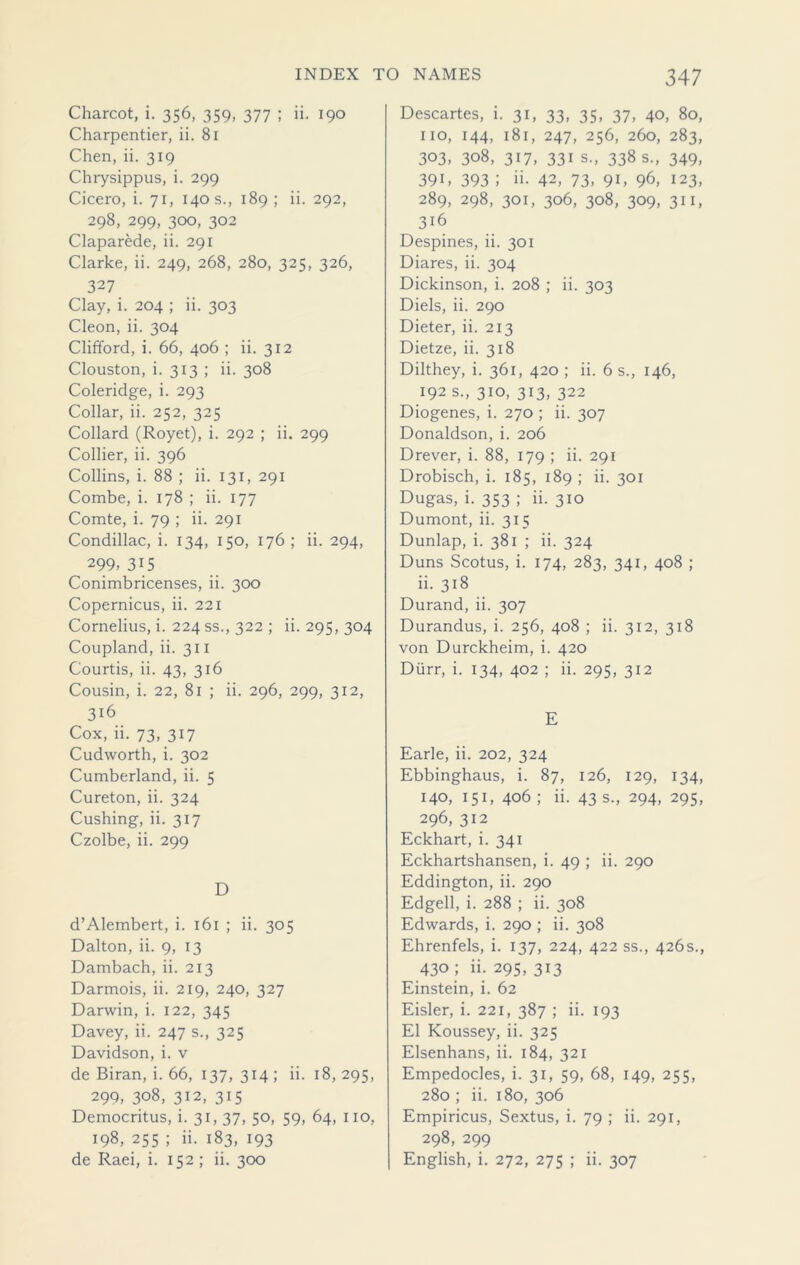 Charcot, i. 356, 359, 377 ; ii, 190 Charpentier, ii. 81 Chen, ii. 319 Chrysippus, i. 299 Cicero, i. 71, 140 s., 189; ii. 292, 298, 299, 300, 302 Claparede, ii. 291 Clarke, ii. 249, 268, 280, 325, 326, 327 Clay, i. 204 ; ii. 303 Cleon, ii. 304 Clifford, i. 66, 406 ; ii. 312 Clouston, i. 313 ; ii. 308 Coleridge, i. 293 Collar, ii. 252, 325 Collard (Royet), i. 292 ; ii. 299 Collier, ii. 396 Collins, i. 88 ; ii. 131, 291 Combe, i. 178 ; ii. 177 Comte, i. 79 ; ii. 291 Condillac, i. 134, 150, 176 ; ii. 294, ^ 299> 315 Conimbricenses, ii. 300 Copernicus, ii. 221 Cornelius, i. 224 ss., 322 ; ii. 295, 304 Coupland, ii. 311 Courtis, ii. 43, 316 Cousin, i. 22, 81 ; ii. 296, 299, 312, 316 Cox, ii. 73, 317 Cudworth, i. 302 Cumberland, ii. 5 Cureton, ii. 324 Cushing, ii. 317 Czolbe, ii. 299 D d’Alembert, i. 161 ; ii. 305 Dalton, ii. 9, 13 Dambach, ii. 213 Darmois, ii. 219, 240, 327 Darwin, i. 122, 345 Davey, ii. 247 s., 325 Davidson, i. v de Biran, i. 66, 137, 314 ; ii. 18, 295, 299, 308, 312, 315 Democritus, i. 31, 37, 50, 59, 64, 110, 198, 255 ; ii. 183, 193 de Raei, i. 152 ; ii. 300 Descartes, i. 31, 33, 35, 37, 40, 80, no, 144, 181, 247, 256, 260, 283, 303, 308, 317, 331 s., 338 s., 349, 39C 393 J ii- 42, 73, 9C 96, 123, 289, 298, 301, 306, 308, 309, 311, 316 Despines, ii. 301 Diares, ii. 304 Dickinson, i. 208 ; ii. 303 Diels, ii. 290 Dieter, ii. 213 Dietze, ii. 318 Dilthey, i. 361, 420 ; ii. 6 s., 146, 192 s., 310, 313, 322 Diogenes, i. 270 ; ii. 307 Donaldson, i. 206 Drever, i. 88, 179 ; ii. 291 Drobisch, i. 185, 189 ; ii. 301 Dugas, i. 353 ; ii. 310 Dumont, ii. 313 Dunlap, i. 381 ; ii. 324 Duns Scotus, i. 174, 283, 341, 408 ; ii. 318 Durand, ii. 307 Durandus, i. 256, 408 ; ii. 312, 318 von Durckheim, i. 420 Durr, i. 134, 402 ; ii. 295, 312 E Earle, ii. 202, 324 Ebbinghaus, i. 87, 126, 129, 134, 140, 151, 406 ; ii. 43 s., 294, 295, 296, 312 Eckhart, i. 341 Eckhartshansen, i. 49 ; ii. 290 Eddington, ii. 290 Edged, i. 288 ; ii. 308 Edwards, i. 290 ; ii. 308 Ehrenfels, i. 137, 224, 422 ss., 426s., 430 ; ii. 295, 313 Einstein, i. 62 Eisler, i. 221, 387 ; ii. 193 El Koussey, ii. 325 Elsenhans, ii. 184, 321 Empedocles, i. 31, 59, 68, 149, 255, 280 ; ii. 180, 306 Empiricus, Sextus, i. 79 ; ii. 291, 298, 299 English, i. 272, 275 ; ii. 307