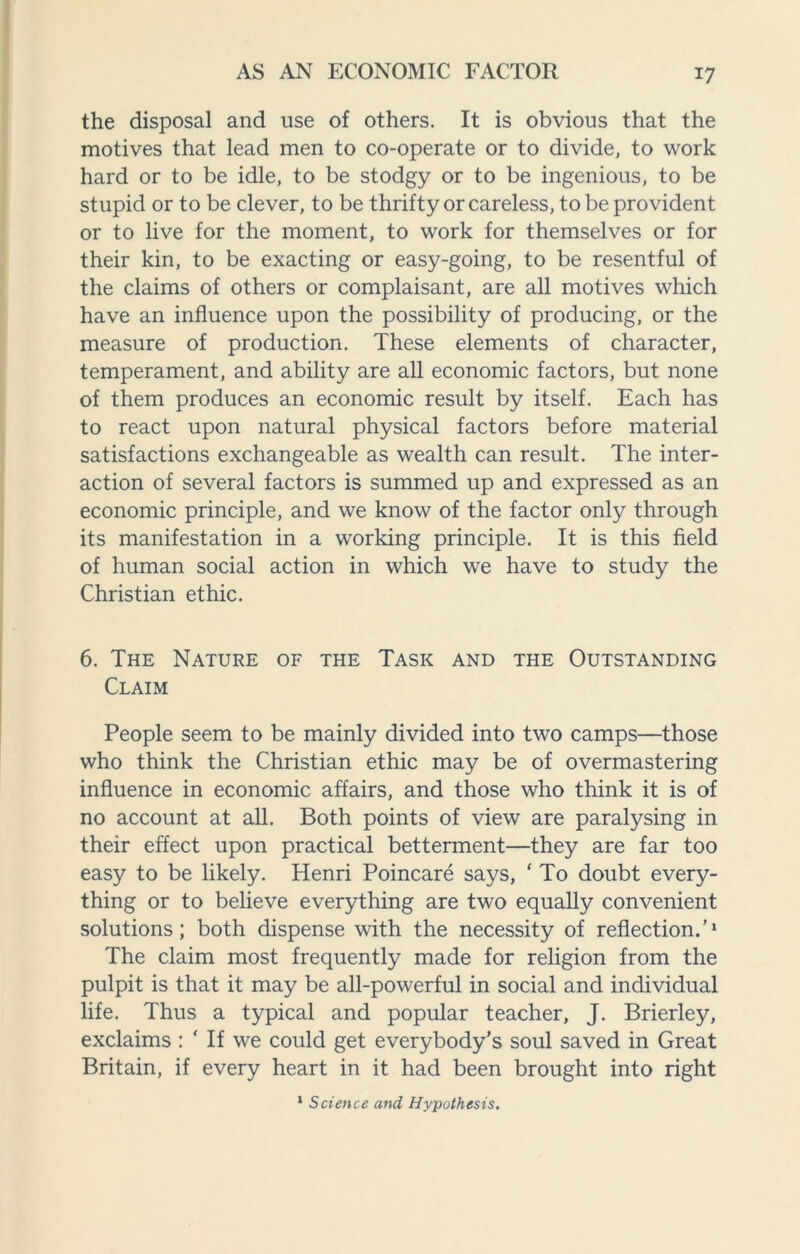 the disposal and use of others. It is obvious that the motives that lead men to co-operate or to divide, to work hard or to be idle, to be stodgy or to be ingenious, to be stupid or to be clever, to be thrifty or careless, to be provident or to live for the moment, to work for themselves or for their kin, to be exacting or easy-going, to be resentful of the claims of others or complaisant, are all motives which have an influence upon the possibility of producing, or the measure of production. These elements of character, temperament, and ability are all economic factors, but none of them produces an economic result by itself. Each has to react upon natural physical factors before material satisfactions exchangeable as wealth can result. The inter¬ action of several factors is summed up and expressed as an economic principle, and we know of the factor only through its manifestation in a working principle. It is this field of human social action in which we have to study the Christian ethic. 6. The Nature of the Task and the Outstanding Claim People seem to be mainly divided into two camps—those who think the Christian ethic may be of overmastering influence in economic affairs, and those who think it is of no account at all. Both points of view are paralysing in their effect upon practical betterment—they are far too easy to be likely. Henri Poincare says, ' To doubt every¬ thing or to believe everything are two equally convenient solutions; both dispense with the necessity of reflection.'1 The claim most frequently made for religion from the pulpit is that it may be all-powerful in social and individual life. Thus a typical and popular teacher, J. Brierley, exclaims : ‘ If we could get everybody’s soul saved in Great Britain, if every heart in it had been brought into right 1 Science and Hypothesis.