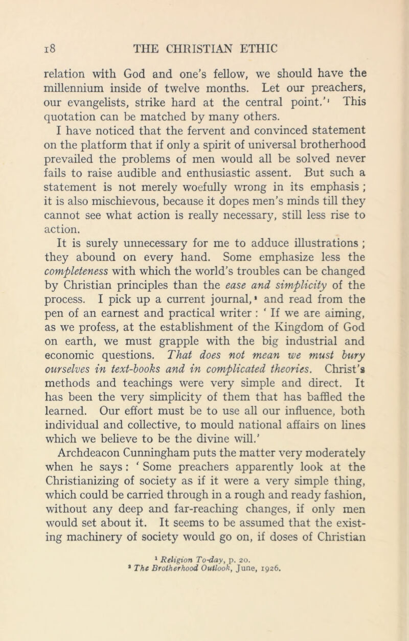 relation with God and one’s fellow, we should have the millennium inside of twelve months. Let our preachers, our evangelists, strike hard at the central point.'* This quotation can be matched by many others. I have noticed that the fervent and convinced statement on the platform that if only a spirit of universal brotherhood prevailed the problems of men would all be solved never fails to raise audible and enthusiastic assent. But such a statement is not merely woefully wrong in its emphasis ; it is also mischievous, because it dopes men’s minds till they cannot see what action is really necessary, still less rise to action. It is surely unnecessary for me to adduce illustrations ; they abound on every hand. Some emphasize less the completeness with which the world’s troubles can be changed by Christian principles than the ease and simplicity of the process. I pick up a current journal,* and read from the pen of an earnest and practical writer : ‘ If we are aiming, as we profess, at the establishment of the Kingdom of God on earth, we must grapple with the big industrial and economic questions. That does not mean we must bury ourselves in text-books and in complicated theories. Christ’s methods and teachings were very simple and direct. It has been the very simplicity of them that has baffled the learned. Our effort must be to use all our influence, both individual and collective, to mould national affairs on lines which we believe to be the divine will.* Archdeacon Cunningham puts the matter very moderately when he says: ' Some preachers apparently look at the Christianizing of society as if it were a very simple thing, which could be carried through in a rough and ready fashion, without any deep and far-reaching changes, if only men would set about it. It seems to be assumed that the exist¬ ing machinery of society would go on, if doses of Christian 1 Religion To-day, p. 20. * The Brotherhood Outlook, June, 1926.