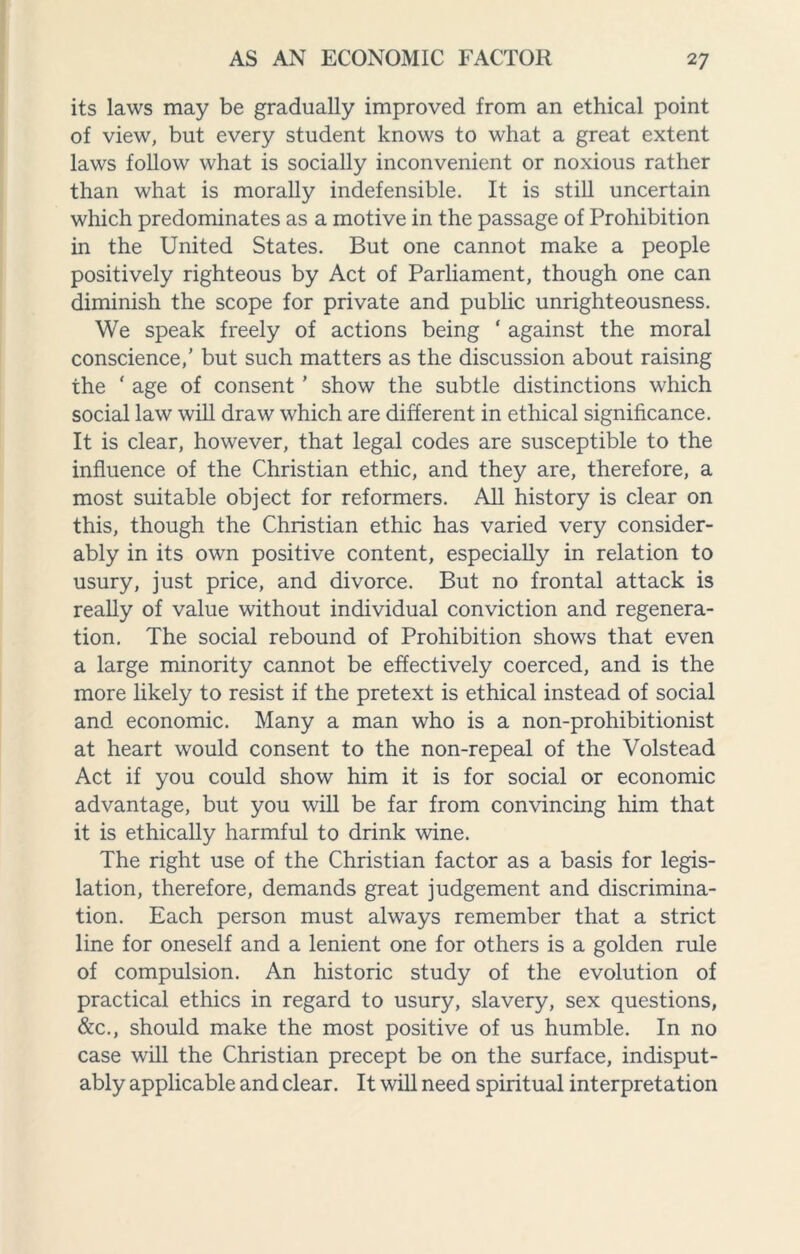 its laws may be gradually improved from an ethical point of view, but every student knows to what a great extent laws follow what is socially inconvenient or noxious rather than what is morally indefensible. It is still uncertain which predominates as a motive in the passage of Prohibition in the United States. But one cannot make a people positively righteous by Act of Parliament, though one can diminish the scope for private and public unrighteousness. We speak freely of actions being ‘ against the moral conscience,’ but such matters as the discussion about raising the * age of consent ’ show the subtle distinctions which social law will draw which are different in ethical significance. It is clear, however, that legal codes are susceptible to the influence of the Christian ethic, and they are, therefore, a most suitable object for reformers. All history is clear on this, though the Christian ethic has varied very consider¬ ably in its own positive content, especially in relation to usury, just price, and divorce. But no frontal attack is really of value without individual conviction and regenera¬ tion. The social rebound of Prohibition shows that even a large minority cannot be effectively coerced, and is the more likely to resist if the pretext is ethical instead of social and economic. Many a man who is a non-prohibitionist at heart would consent to the non-repeal of the Volstead Act if you could show him it is for social or economic advantage, but you will be far from convincing him that it is ethically harmful to drink wine. The right use of the Christian factor as a basis for legis¬ lation, therefore, demands great judgement and discrimina¬ tion. Each person must always remember that a strict line for oneself and a lenient one for others is a golden rule of compulsion. An historic study of the evolution of practical ethics in regard to usury, slavery, sex questions, &c., should make the most positive of us humble. In no case will the Christian precept be on the surface, indisput¬ ably applicable and clear. It will need spiritual interpretation