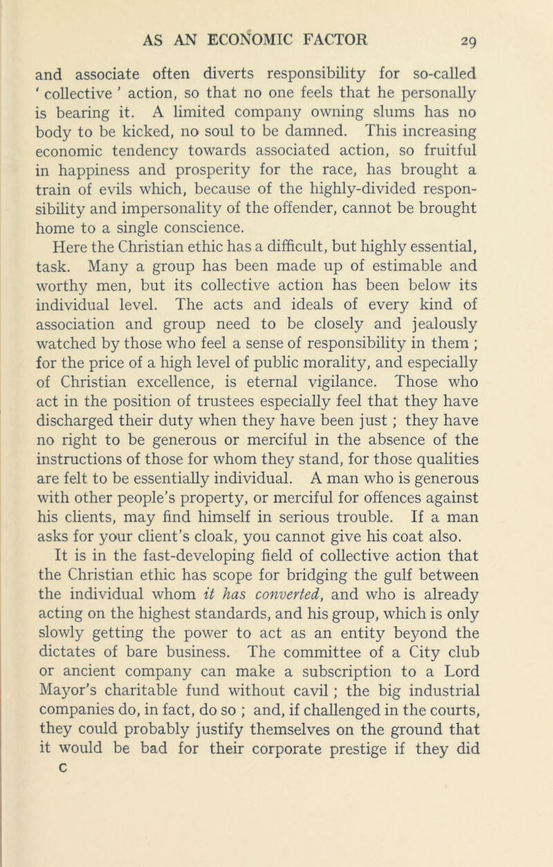 and associate often diverts responsibility for so-called ‘ collective ’ action, so that no one feels that he personally is bearing it. A limited company owning slums has no body to be kicked, no soul to be damned. This increasing economic tendency towards associated action, so fruitful in happiness and prosperity for the race, has brought a train of evils which, because of the highly-divided respon¬ sibility and impersonality of the offender, cannot be brought home to a single conscience. Here the Christian ethic has a difficult, but highly essential, task. Many a group has been made up of estimable and worthy men, but its collective action has been below its individual level. The acts and ideals of every kind of association and group need to be closely and jealously watched by those who feel a sense of responsibility in them ; for the price of a high level of public morality, and especially of Christian excellence, is eternal vigilance. Those who act in the position of trustees especially feel that they have discharged their duty when they have been just ; they have no right to be generous or merciful in the absence of the instructions of those for whom they stand, for those qualities are felt to be essentially individual. A man who is generous with other people’s property, or merciful for offences against his clients, may find himself in serious trouble. If a man asks for your client’s cloak, you cannot give his coat also. It is in the fast-developing field of collective action that the Christian ethic has scope for bridging the gulf between the individual whom it has converted, and who is already acting on the highest standards, and his group, which is only slowly getting the power to act as an entity beyond the dictates of bare business. The committee of a City club or ancient company can make a subscription to a Lord Mayor’s charitable fund without cavil; the big industrial companies do, in fact, do so ; and, if challenged in the courts, they could probably justify themselves on the ground that it would be bad for their corporate prestige if they did c