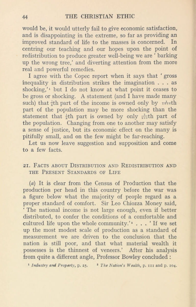 would be, it would utterly fail to give economic satisfaction, and is disappointing in the extreme, so far as providing an improved standard of life to the masses is concerned. In centring our teaching and our hopes upon the point of redistribution to produce greater well-being we are ‘ barking up the wrong tree,' and diverting attention from the more real and powerful remedies. I agree with the Copec report when it says that ‘ gross inequality in distribution strikes the imagination ... as shocking,’1 but I do not know at what point it ceases to be gross or shocking. A statement (and I have made many such) that -th part of the income is owned only by nrWth part of the population may be more shocking than the statement that jth part is owned by only iruth part of the population. Changing from one to another may satisfy a sense of justice, but its economic effect on the many is pitifully small, and on the few might be far-reaching. Let us now leave suggestion and supposition and come to a few facts. 21. Facts about Distribution and Redistribution and the Present Standards of Life (a) It is clear from the Census of Production that the production per head in this country before the war was a figure below what the majority of people regard as a proper standard of comfort. Sir Leo Chiozza Money said, ‘ The national income is not large enough, even if better distributed, to confer the conditions of a comfortable and cultured life upon the whole community.’! ‘ If we set up the most modest scale of production as a standard of measurement we are driven to the conclusion that the nation is still poor, and that what material wealth it possesses is the thinnest of veneers.' After his analysis from quite a different angle, Professor Bowley concluded : 1 Industry and Property, p. 25. 1 The Nation's Wealth, p. 111 and p. 104.