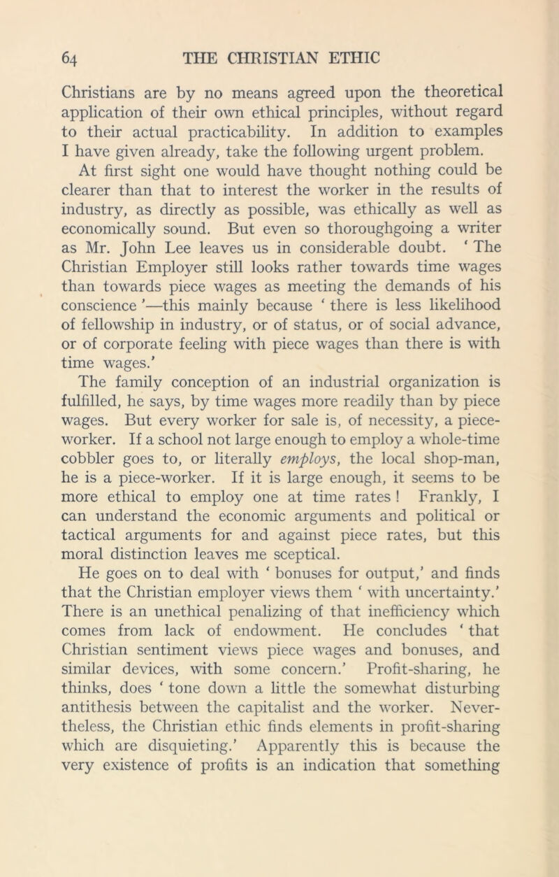 Christians are by no means agreed upon the theoretical application of their own ethical principles, without regard to their actual practicability. In addition to examples I have given already, take the following urgent problem. At first sight one would have thought nothing could be clearer than that to interest the worker in the results of industry, as directly as possible, was ethically as well as economically sound. But even so thoroughgoing a writer as Mr. John Lee leaves us in considerable doubt. ‘ The Christian Employer still looks rather towards time wages than towards piece wages as meeting the demands of his conscience ’—this mainly because ‘ there is less likelihood of fellowship in industry, or of status, or of social advance, or of corporate feeling with piece wages than there is with time wages.’ The family conception of an industrial organization is fulfilled, he says, by time wages more readily than by piece wages. But every worker for sale is, of necessity, a piece¬ worker. If a school not large enough to employ a whole-time cobbler goes to, or literally employs, the local shop-man, he is a piece-worker. If it is large enough, it seems to be more ethical to employ one at time rates ! Frankly, I can understand the economic arguments and political or tactical arguments for and against piece rates, but this moral distinction leaves me sceptical. He goes on to deal with ‘ bonuses for output,’ and finds that the Christian employer views them ‘ with uncertainty.' There is an unethical penalizing of that inefficiency which comes from lack of endowment. He concludes * that Christian sentiment views piece wages and bonuses, and similar devices, with some concern.’ Profit-sharing, he thinks, does ‘ tone down a little the somewhat disturbing antithesis between the capitalist and the worker. Never¬ theless, the Christian ethic finds elements in profit-sharing which are disquieting.’ Apparently this is because the very existence of profits is an indication that something