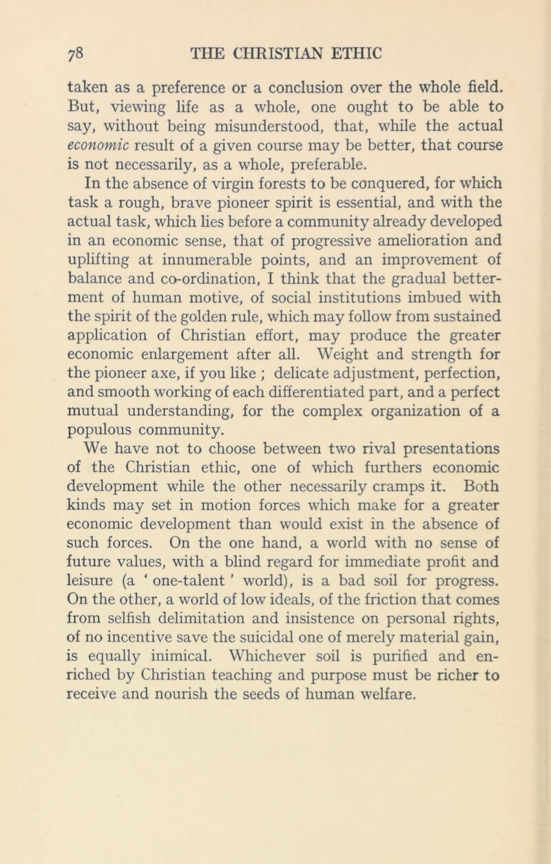 taken as a preference or a conclusion over the whole field. But, viewing life as a whole, one ought to be able to say, without being misunderstood, that, while the actual economic result of a given course may be better, that course is not necessarily, as a whole, preferable. In the absence of virgin forests to be conquered, for which task a rough, brave pioneer spirit is essential, and with the actual task, which lies before a community already developed in an economic sense, that of progressive amelioration and uplifting at innumerable points, and an improvement of balance and co-ordination, I think that the gradual better¬ ment of human motive, of social institutions imbued with the spirit of the golden rule, which may follow from sustained application of Christian effort, may produce the greater economic enlargement after all. Weight and strength for the pioneer axe, if you like ; delicate adjustment, perfection, and smooth working of each differentiated part, and a perfect mutual understanding, for the complex organization of a populous community. We have not to choose between two rival presentations of the Christian ethic, one of which furthers economic development while the other necessarily cramps it. Both kinds may set in motion forces which make for a greater economic development than would exist in the absence of such forces. On the one hand, a world with no sense of future values, with a blind regard for immediate profit and leisure (a ‘ one-talent ’ world), is a bad soil for progress. On the other, a world of low ideals, of the friction that comes from selfish delimitation and insistence on personal rights, of no incentive save the suicidal one of merely material gain, is equally inimical. Whichever soil is purified and en¬ riched by Christian teaching and purpose must be richer to receive and nourish the seeds of human welfare.