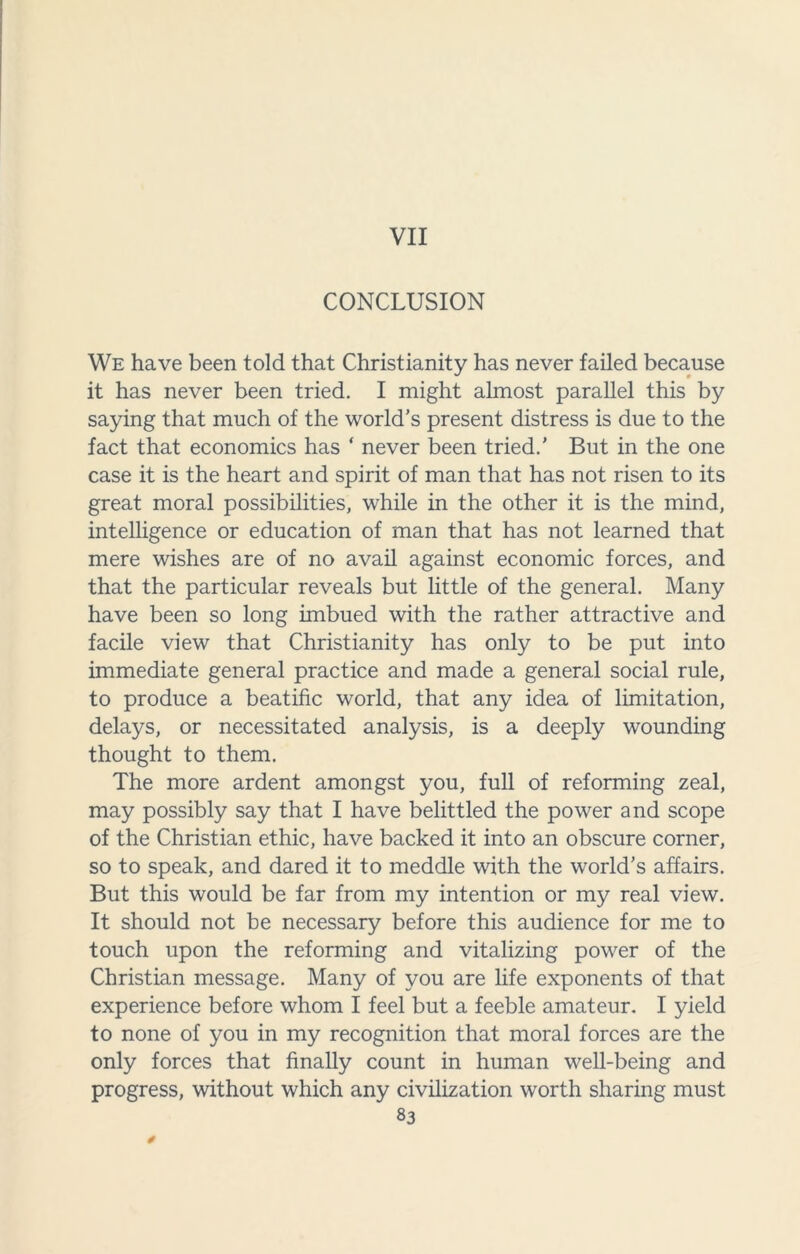 VII CONCLUSION We have been told that Christianity has never failed because it has never been tried. I might almost parallel this by saying that much of the world’s present distress is due to the fact that economics has ‘ never been tried.' But in the one case it is the heart and spirit of man that has not risen to its great moral possibilities, while in the other it is the mind, intelligence or education of man that has not learned that mere wishes are of no avail against economic forces, and that the particular reveals but little of the general. Many have been so long imbued with the rather attractive and facile view that Christianity has only to be put into immediate general practice and made a general social rule, to produce a beatific world, that any idea of limitation, delays, or necessitated analysis, is a deeply wounding thought to them. The more ardent amongst you, full of reforming zeal, may possibly say that I have belittled the power and scope of the Christian ethic, have backed it into an obscure corner, so to speak, and dared it to meddle with the world’s affairs. But this would be far from my intention or my real view. It should not be necessary before this audience for me to touch upon the reforming and vitalizing power of the Christian message. Many of you are life exponents of that experience before whom I feel but a feeble amateur. I yield to none of you in my recognition that moral forces are the only forces that finally count in human well-being and progress, without which any civilization worth sharing must 83