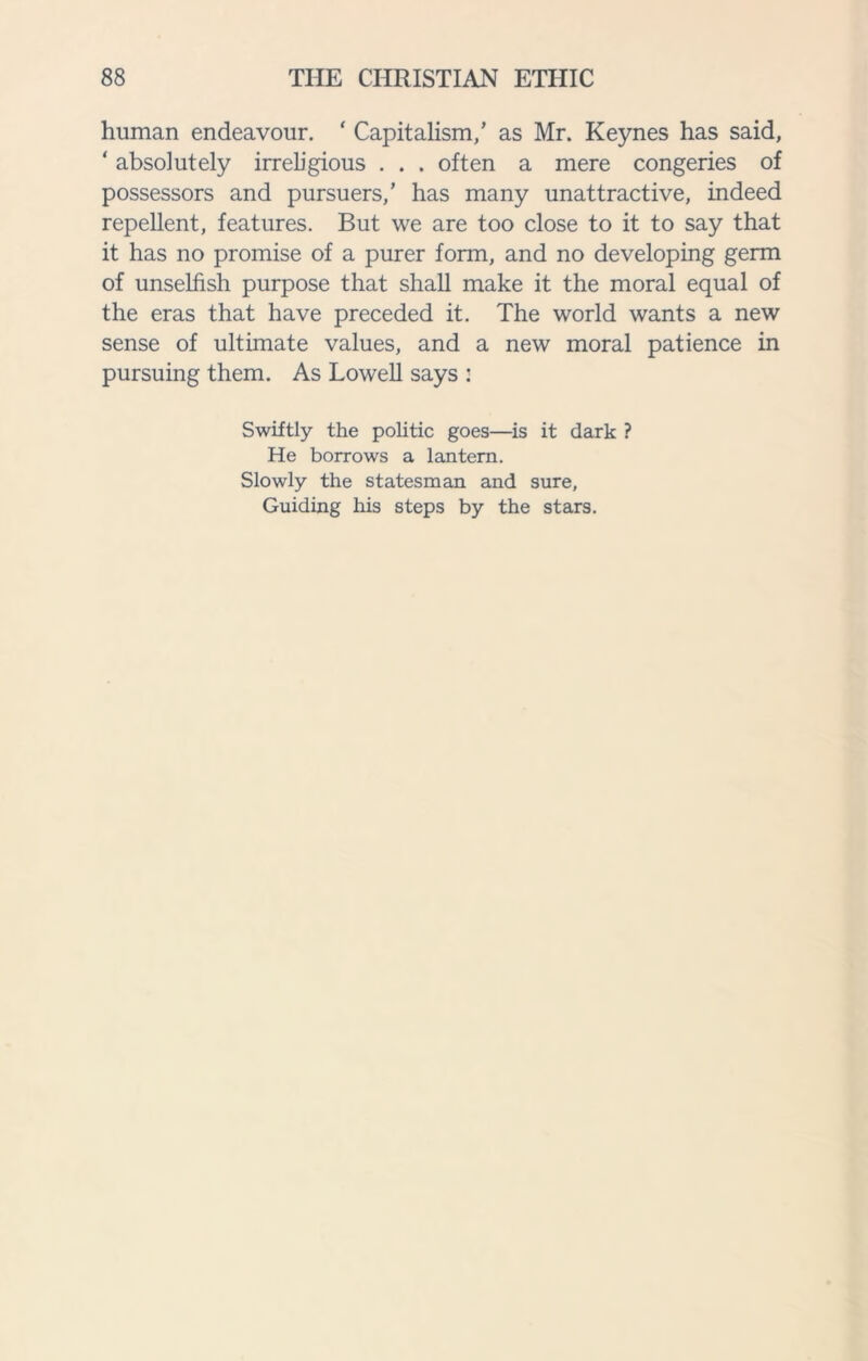 human endeavour. * Capitalism,’ as Mr. Keynes has said, ‘ absolutely irreligious ... often a mere congeries of possessors and pursuers,’ has many unattractive, indeed repellent, features. But we are too close to it to say that it has no promise of a purer form, and no developing germ of unselfish purpose that shall make it the moral equal of the eras that have preceded it. The world wants a new sense of ultimate values, and a new moral patience in pursuing them. As Lowell says : Swiftly the politic goes—is it dark ? He borrows a lantern. Slowly the statesman and sure, Guiding his steps by the stars.