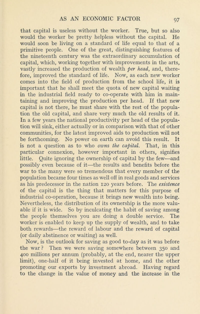 that capital is useless without the worker. True, but so also would the worker be pretty helpless without the capital. He would soon be living on a standard of life equal to that of a primitive people. One of the great, distinguishing features of the nineteenth century was the extraordinary accumulation of capital, which, working together with improvements in the arts, vastly increased the production of wealth per head, and, there¬ fore, improved the standard of life. Now, as each new worker comes into the field of production from the school life, it is important that he shall meet the quota of new capital waiting in the industrial field ready to co-operate with him in main¬ taining and improving the production per head. If that new capital is not there, he must share with the rest of the popula¬ tion the old capital, and share very much the old results of it. In a few years the national productivity per head of the popula¬ tion will sink, either actually or in comparison with that of other communities, for the latest improved aids to production will not be forthcoming. No power on earth can avoid this result. It is not a question as to who owns the capital. That, in this particular connexion, however important in others, signifies little. Quite ignoring the ownership of capital by the few—and possibly even because of it—the results and benefits before the war to the many were so tremendous that every member of the population became four times as well off in real goods and services as his predecessor in the nation 120 years before. The existence of the capital is the thing that matters for this purpose of industrial co-operation, because it brings new wealth into being. Nevertheless, the distribution of its ownership is the more valu¬ able if it is wide. So by inculcating the habit of saving among the people themselves you are doing a double service. The worker is enabled to keep up the supply of wealth, and to take both rewards—the reward of labour and the reward of capital (or daily abstinence or waiting) as well. Now, is the outlook for saving as good to-day as it was before the war ? Then we were saving somewhere between 350 and 400 millions per annum (probably, at the end, nearer the upper limit), one-half of it being invested at home, and the other promoting our exports by investment abroad. Having regard to the change in the value of money and the increase in the