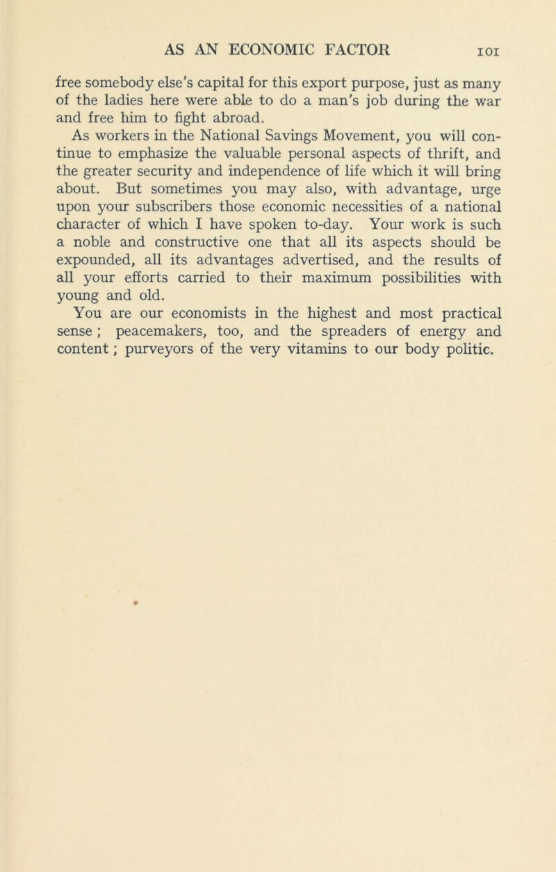 free somebody else’s capital for this export purpose, just as many of the ladies here were able to do a man’s job during the war and free him to fight abroad. As workers in the National Savings Movement, you will con¬ tinue to emphasize the valuable personal aspects of thrift, and the greater security and independence of life which it will bring about. But sometimes you may also, with advantage, urge upon your subscribers those economic necessities of a national character of which I have spoken to-day. Your work is such a noble and constructive one that all its aspects should be expounded, all its advantages advertised, and the results of all your efforts carried to their maximum possibilities with young and old. You are our economists in the highest and most practical sense ; peacemakers, too, and the spreaders of energy and content; purveyors of the very vitamins to our body politic.