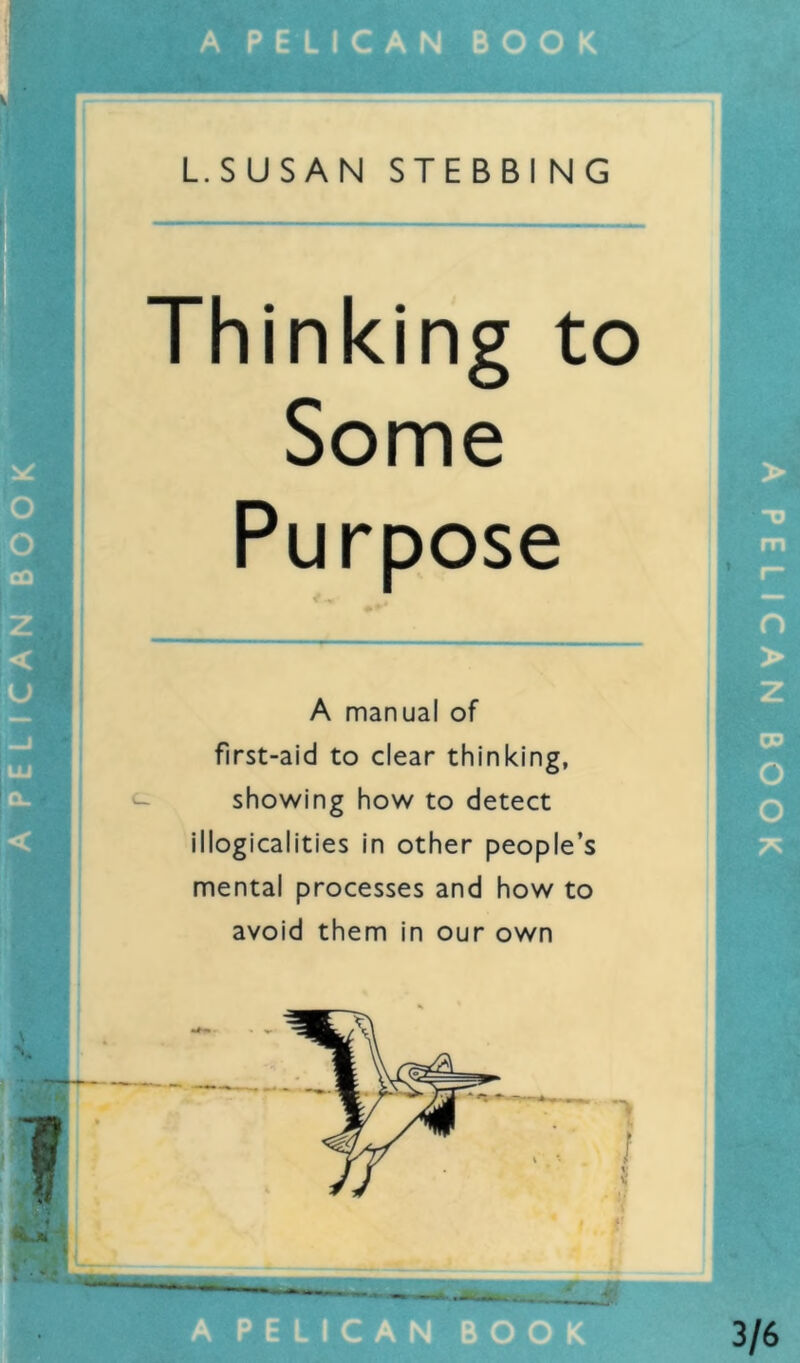 PE LIC AN BOOK L.SUSAN STEBBI NG Thinking to Some Purpose A manual of first-aid to clear thinking, showing how to detect illogicalities in other people’s mental processes and how to avoid them in our own 3/6 PELICAN BOOK