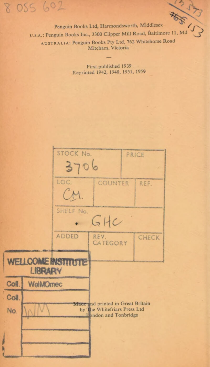 S os $ (o°Z Penguin Books Ltd, Harmondsworth, Middlesex u.s.a.: Penguin Books Inc., 3300 Clipper Mill Road, Baltimore 11, Md ^ Australia: Penguin Books Pty Ltd, 762 Whitehorse Road Mitcham, Victoria First published 1939 Reprinted 1942, 1948, 1951, 1959 WELLCOME LIBRARY J STOCK No. : PRICE LOC. Cm. COUNTER REF. SHELF No. . G\\cs ADDED ! REV. category CHECK 1 Coll. CoW. No WelMOmec WTOt' And printed in Great Britain by 1 le Whitefriars Press Ltd >ndon and Tonbridge