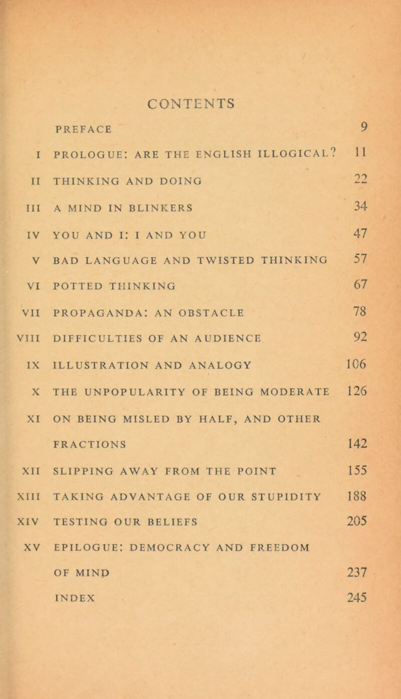 CONTENTS PREFACE 9 i prologue: are the English illogical? 11 II THINKING AND DOING 22 III A MIND IN BLINKERS 34 IV YOU AND I: I AND YOU 47 V BAD LANGUAGE AND TWISTED THINKING 57 VI POTTED THINKING 67 vii propaganda: an obstacle 78 VIII DIFFICULTIES OF AN AUDIENCE 92 IX ILLUSTRATION AND ANALOGY 106 X THE UNPOPULARITY OF BEING MODERATE 126 XI ON BEING MISLED BY HALF, AND OTHER FRACTIONS 142 XII SLIPPING AWAY FROM THE POINT 155 XIII TAKING ADVANTAGE OF OUR STUPIDITY 188 XIV TESTING OUR BELIEFS 205 epilogue: democracy and FREEDOM OF MIND 237 INDEX 245 XV