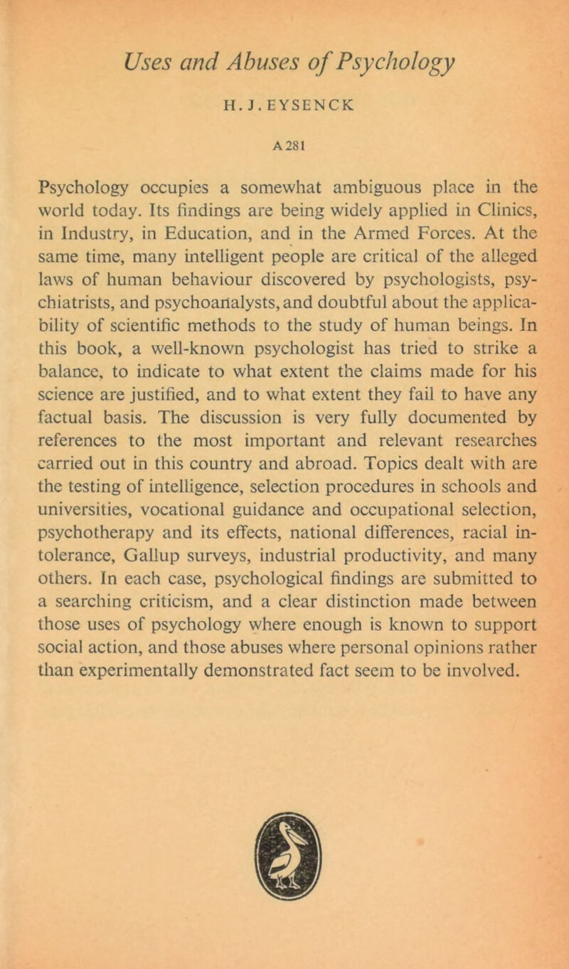 H. J. EYSENCK A 281 Psychology occupies a somewhat ambiguous place in the world today. Its findings are being widely applied in Clinics, in Industry, in Education, and in the Armed Forces. At the same time, many intelligent people are critical of the alleged laws of human behaviour discovered by psychologists, psy- chiatrists, and psychoanalysts, and doubtful about the applica- bility of scientific methods to the study of human beings. In this book, a well-known psychologist has tried to strike a balance, to indicate to what extent the claims made for his science are justified, and to what extent they fail to have any factual basis. The discussion is very fully documented by references to the most important and relevant researches carried out in this country and abroad. Topics dealt with are the testing of intelligence, selection procedures in schools and universities, vocational guidance and occupational selection, psychotherapy and its effects, national differences, racial in- tolerance, Gallup surveys, industrial productivity, and many others. In each case, psychological findings are submitted to a searching criticism, and a clear distinction made between those uses of psychology where enough is known to support social action, and those abuses where personal opinions rather than experimentally demonstrated fact seem to be involved.
