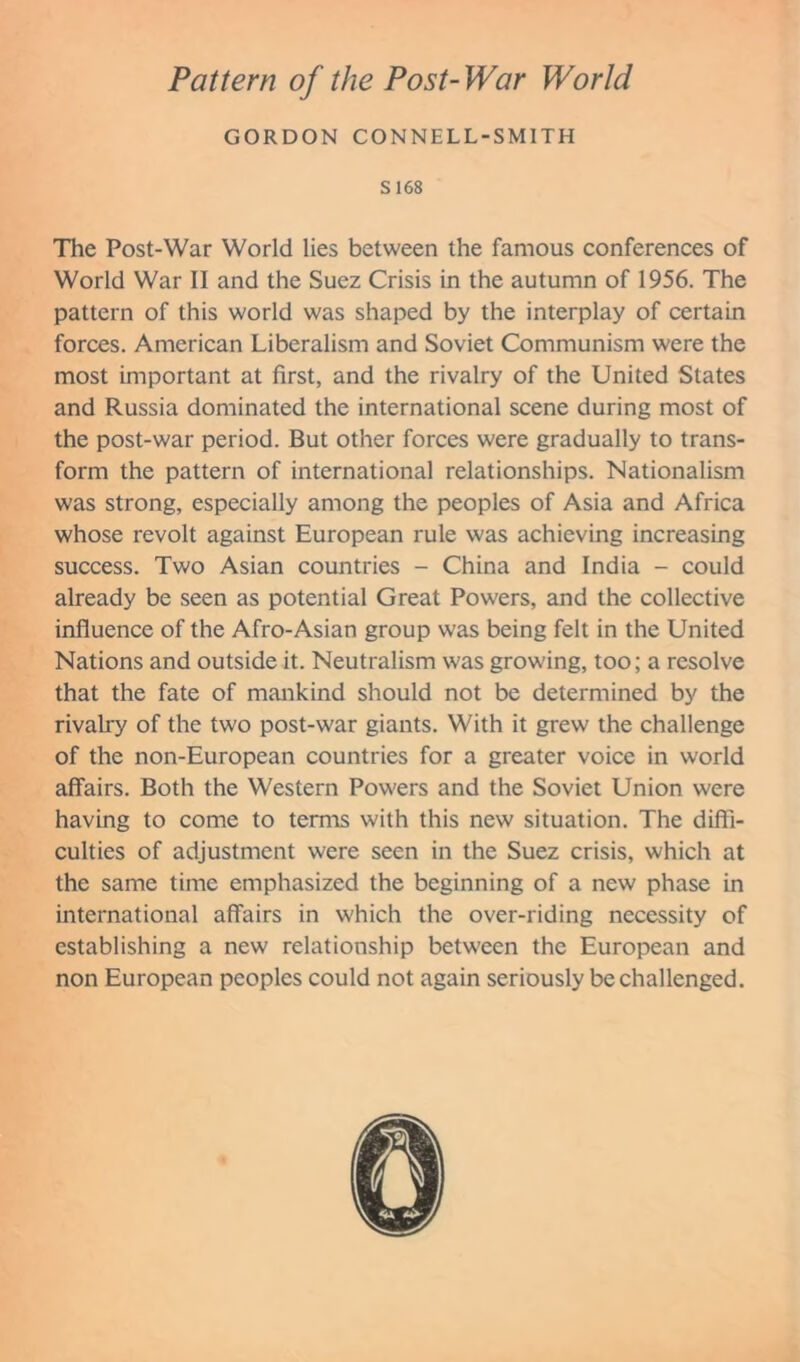 Pattern of the Post-War World GORDON CONNELL-SMITH S 168 The Post-War World lies between the famous conferences of World War II and the Suez Crisis in the autumn of 1956. The pattern of this world was shaped by the interplay of certain forces. American Liberalism and Soviet Communism were the most important at first, and the rivalry of the United States and Russia dominated the international scene during most of the post-war period. But other forces were gradually to trans- form the pattern of international relationships. Nationalism was strong, especially among the peoples of Asia and Africa whose revolt against European rule was achieving increasing success. Two Asian countries - China and India - could already be seen as potential Great Powers, and the collective influence of the Afro-Asian group was being felt in the United Nations and outside it. Neutralism was growing, too; a resolve that the fate of mankind should not be determined by the rivalry of the two post-war giants. With it grew the challenge of the non-European countries for a greater voice in world affairs. Both the Western Powers and the Soviet Union were having to come to terms with this new situation. The diffi- culties of adjustment were seen in the Suez crisis, which at the same time emphasized the beginning of a new phase in international affairs in which the over-riding necessity of establishing a new relationship between the European and non European peoples could not again seriously be challenged.