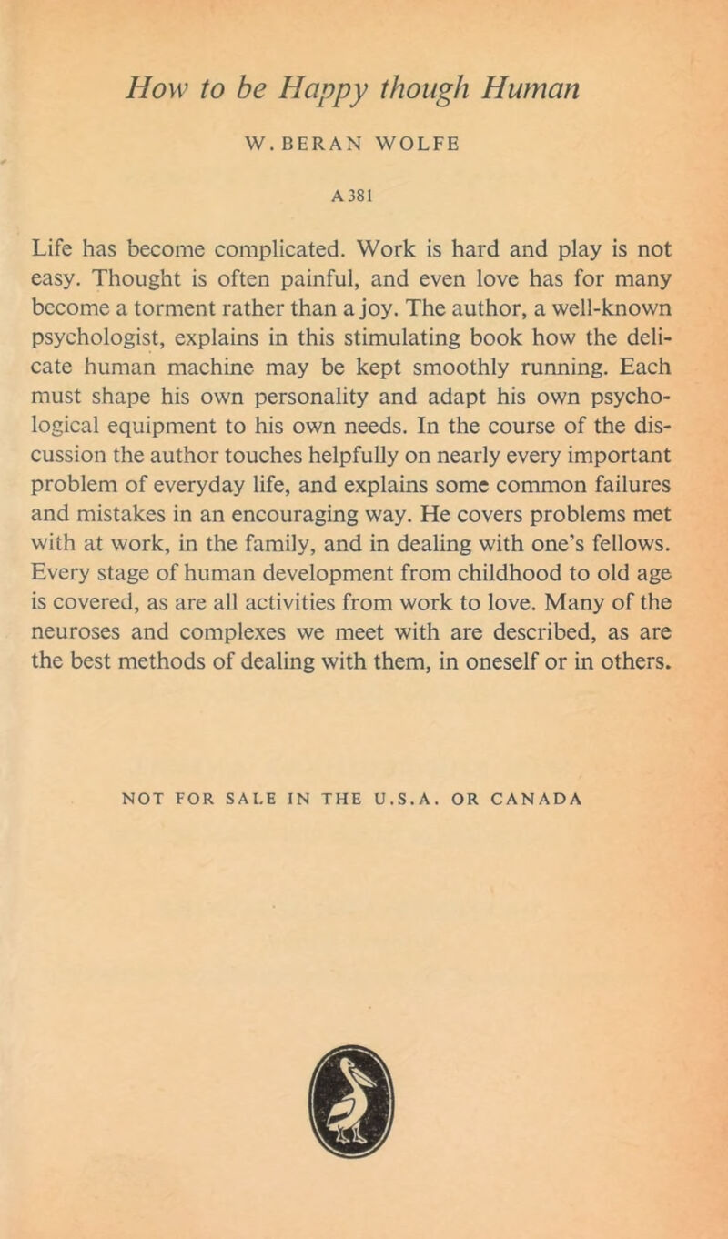 How to be Happy though Human W. BERAN WOLFE A 381 Life has become complicated. Work is hard and play is not easy. Thought is often painful, and even love has for many become a torment rather than a joy. The author, a well-known psychologist, explains in this stimulating book how the deli- cate human machine may be kept smoothly running. Each must shape his own personality and adapt his own psycho- logical equipment to his own needs. In the course of the dis- cussion the author touches helpfully on nearly every important problem of everyday life, and explains some common failures and mistakes in an encouraging way. He covers problems met with at work, in the family, and in dealing w'ith one’s fellows. Every stage of human development from childhood to old age is covered, as are all activities from work to love. Many of the neuroses and complexes we meet with are described, as are the best methods of dealing with them, in oneself or in others. NOT FOR SALE IN THE U.S.A. OR CANADA