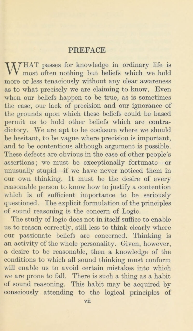 PREFACE HAT passes for knowledge in ordinary life is V V most often nothing but beliefs which we hold more or less tenaciously without any clear awareness as to what precisely we are claiming to know. Even when our beliefs happen to be true, as is sometimes the case, our lack of precision and our ignorance of the grounds upon which these beliefs could be based permit us to hold other beliefs which are contra- dictory. We are apt to be cocksure where we should be hesitant, to be vague where precision is important, and to be contentious although argument is possible. These defects are obvious in the case of other people’s assertions; we must be exceptionally fortunate—or unusually stupid—if we have never noticed them in our own thinking. It must be the desire of every reasonable person to know how to justify a contention which is of sufficient importance to be seriously questioned. The explicit formulation of the principles of sound reasoning is the concern of Logic. The study of logic does not in itself suffice to enable us to reason correctly, still less to think clearly where our passionate beliefs are concerned. Thinking is an activity of the whole personality. Given, however, a desire to be reasonable, then a knowledge of the conditions to which all sound thinking must conform will enable us to avoid certain mistakes into which we are prone to fall. There is such a thing as a habit of sound reasoning. This habit may be acquired by consciously attending to the logical principles of