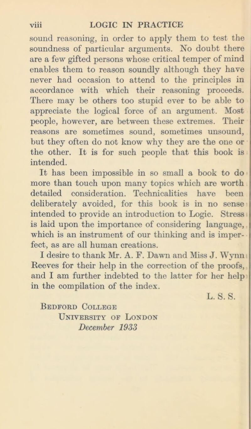 sound reasoning, in order to apply them to test the soundness of particular arguments. No doubt there are a few gifted persons whose critical temper of mind enables them to reason soundly although they have never had occasion to attend to the principles in accordance with which their reasoning proceeds. There may be others too stupid ever to be able to appreciate the logical force of an argument. Most people, however, are between these extremes. Their reasons are sometimes sound, sometimes unsound, but they often do not know why they are the one or the other. It is for such people that this book is intended. It has been impossible in so small a book to do more than touch upon many topics which are worth detailed consideration. Technicalities have been deliberately avoided, for this book is in no sense intended to provide an introduction to Logic. Stress is laid upon the importance of considering language, which is an instrument of our thinking and is imper- fect, as are all human creations. I desire to thank Mr. A. F. Dawn and Miss J. Wynn Reeves for their help in the correction of the proofs, and I am further indebted to the latter for her help in the compilation of the index. L. S. S. Bedford College University of London December 1933