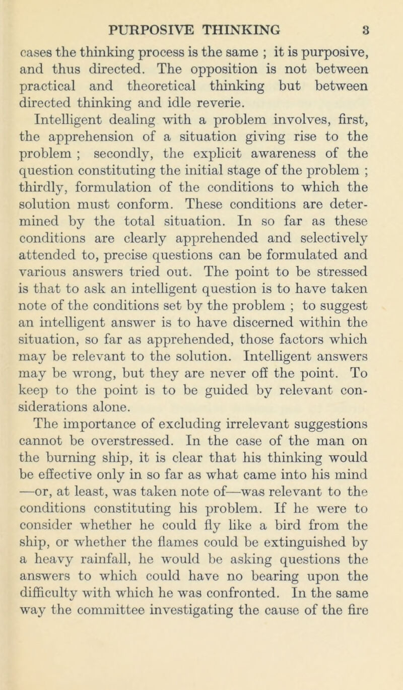 cases the thinking process is the same ; it is purposive, and thus directed. The opposition is not between practical and theoretical thinking but between directed thinking and idle reverie. Intelligent dealing with a problem involves, first, the apprehension of a situation giving rise to the problem ; secondly, the explicit awareness of the question constituting the initial stage of the problem ; thirdly, formulation of the conditions to which the solution must conform. These conditions are deter- mined by the total situation. In so far as these conditions are clearly apprehended and selectively attended to, precise questions can be formulated and various answers tried out. The point to be stressed is that to ask an intelligent question is to have taken note of the conditions set by the problem ; to suggest an intelligent answer is to have discerned within the situation, so far as apprehended, those factors which may be relevant to the solution. Intelligent answers may be wrong, but they are never off the point. To keep to the point is to be guided by relevant con- siderations alone. The importance of excluding irrelevant suggestions cannot be overstressed. In the case of the man on the burning ship, it is clear that his thinking would be effective only in so far as what came into his mind —or, at least, was taken note of—was relevant to the conditions constituting his problem. If he were to consider whether he could fly like a bird from the ship, or whether the flames could be extinguished by a heavy rainfall, he would be asking questions the answers to which could have no bearing upon the difficulty with which he was confronted. In the same way the committee investigating the cause of the fire