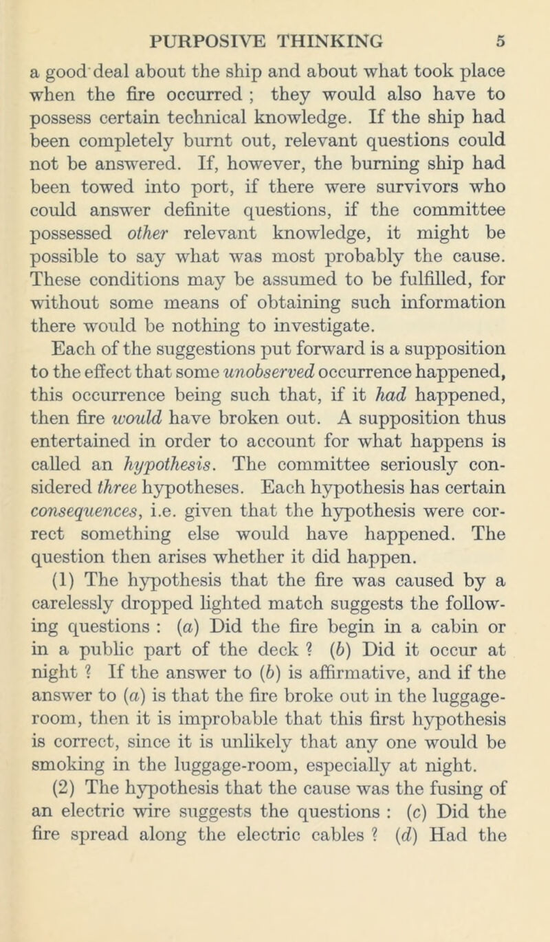 a good deal about the ship and about what took place when the fire occurred ; they would also have to possess certain technical knowledge. If the ship had been completely burnt out, relevant questions could not be answered. If, however, the burning ship had been towed into port, if there were survivors who could answer definite questions, if the committee possessed other relevant knowledge, it might be possible to say what was most probably the cause. These conditions may be assumed to be fulfilled, for without some means of obtaining such information there would be nothing to investigate. Each of the suggestions put forward is a supposition to the effect that some unobserved occurrence happened, this occurrence being such that, if it had happened, then fire would have broken out. A supposition thus entertained in order to account for what happens is called an hypothesis. The committee seriously con- sidered three hypotheses. Each hypothesis has certain consequences, i.e. given that the hypothesis were cor- rect something else would have happened. The question then arises whether it did happen. (1) The hypothesis that the fire was caused by a carelessly dropped lighted match suggests the follow- ing questions : (a) Did the fire begin in a cabin or in a public part of the deck ? (b) Did it occur at night ? If the answer to (b) is affirmative, and if the answer to (a) is that the fire broke out in the luggage- room, then it is improbable that this first hypothesis is correct, since it is unlikely that any one would be smoking in the luggage-room, especially at night. (2) The hypothesis that the cause was the fusing of an electric wire suggests the questions : (c) Did the fire spread along the electric cables ? (d) Had the