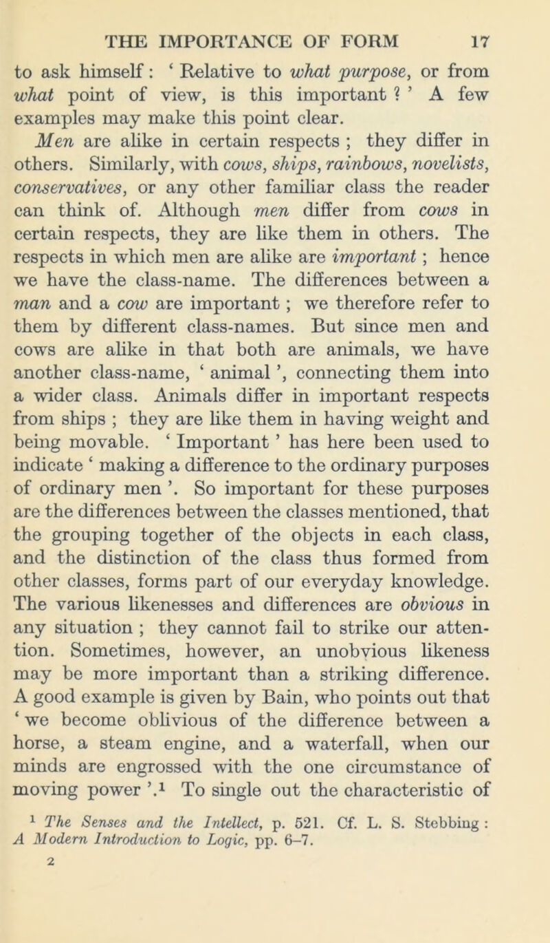 to ask himself: * Relative to what purpose, or from what point of view, is this important ? ’ A few examples may make this point clear. Men are alike in certain respects ; they differ in others. Similarly, with cows, ships, rainbows, novelists, conservatives, or any other familiar class the reader can think of. Although men differ from cows in certain respects, they are like them in others. The respects in which men are alike are important; hence we have the class-name. The differences between a man and a cow are important; we therefore refer to them by different class-names. But since men and cows are alike in that both are animals, we have another class-name, ‘ animal ’, connecting them into a wider class. Animals differ in important respects from ships ; they are like them in having weight and being movable. ‘ Important ’ has here been used to indicate ‘ making a difference to the ordinary purposes of ordinary men ’. So important for these purposes are the differences between the classes mentioned, that the grouping together of the objects in each class, and the distinction of the class thus formed from other classes, forms part of our everyday knowledge. The various likenesses and differences are obvious in any situation ; they cannot fail to strike our atten- tion. Sometimes, however, an unobvious likeness may be more important than a striking difference. A good example is given by Bain, who points out that ‘ we become oblivious of the difference between a horse, a steam engine, and a waterfall, when our minds are engrossed with the one circumstance of moving power \x To single out the characteristic of 1 The Senses and the Intellect, p. 521. Cf. L. S. Stobbiug : A Modern Introduction to Logic, pp. 6-7.