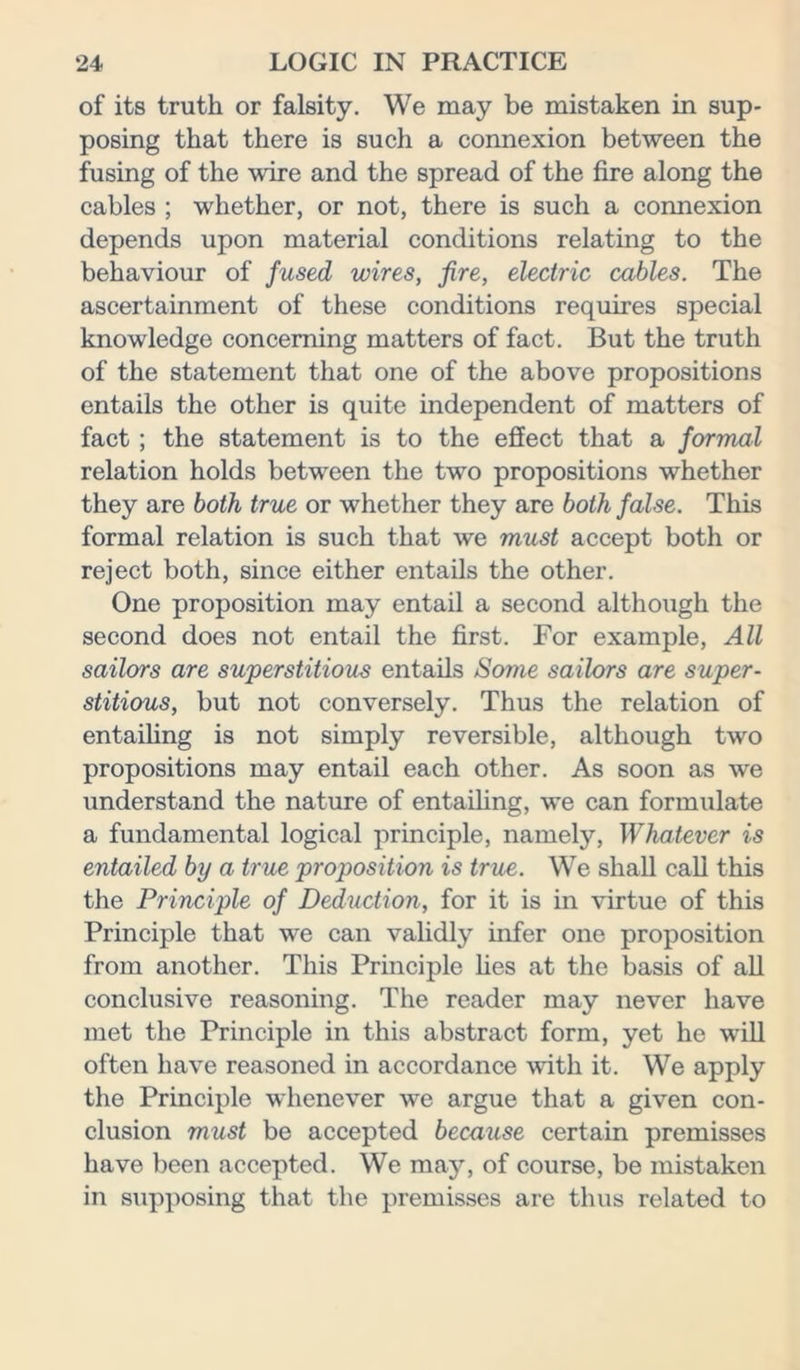 of its truth or falsity. We may be mistaken in sup- posing that there is such a connexion between the fusing of the wire and the spread of the fire along the cables ; whether, or not, there is such a connexion depends upon material conditions relating to the behaviour of fused wires, fire, electric cables. The ascertainment of these conditions requires special knowledge concerning matters of fact. But the truth of the statement that one of the above propositions entails the other is quite independent of matters of fact ; the statement is to the effect that a formal relation holds between the two propositions whether they are both true or whether they are both false. This formal relation is such that we must accept both or reject both, since either entails the other. One proposition may entail a second although the second does not entail the first. For example, All sailors are superstitious entails Some sailors are super- stitious, but not conversely. Thus the relation of entailing is not simply reversible, although two propositions may entail each other. As soon as we understand the nature of entailing, we can formulate a fundamental logical principle, namely, Whatever is entailed by a true proposition is true. We shall call this the Principle of Deduction, for it is in virtue of this Principle that we can validly infer one proposition from another. This Principle lies at the basis of all conclusive reasoning. The reader may never have met the Principle in this abstract form, yet he will often have reasoned in accordance with it. We apply the Principle whenever we argue that a given con- clusion must be accepted because certain premisses have been accepted. We may, of course, be mistaken in supposing that the premisses are thus related to