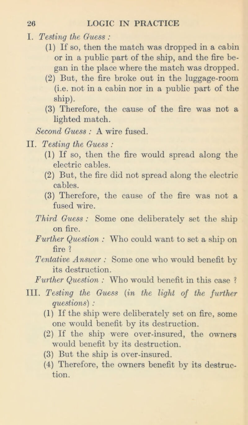 I. Testing the Guess : (1) If so, then the match was dropped in a cabin or in a public part of the ship, and the fire be- gan in the place where the match was dropped. (2) But, the fire broke out in the luggage-room (i.e. not in a cabin nor in a public part of the ship). (3) Therefore, the cause of the fire was not a lighted match. Second Guess : A wire fused. II. Testing the Guess : (1) If so, then the fire would spread along the electric cables. (2) But, the fire did not spread along the electric cables. (3) Therefore, the cause of the fire was not a fused wire. Third Guess : Some one deliberately set the ship on fire. Further Question : Who could want to set a ship on fire ? Tentative Answer : Some one who would benefit by its destruction. Further Question : Who would benefit in this case ? III. Testing the Guess {in the light of the further questions) : (1) If the ship were deliberately set on fire, some one would benefit by its destruction. (2) If the ship were over-insured, the owners would benefit by its destruction. (3) But the ship is over-insured. (4) Therefore, the owners benefit by its destruc- tion.