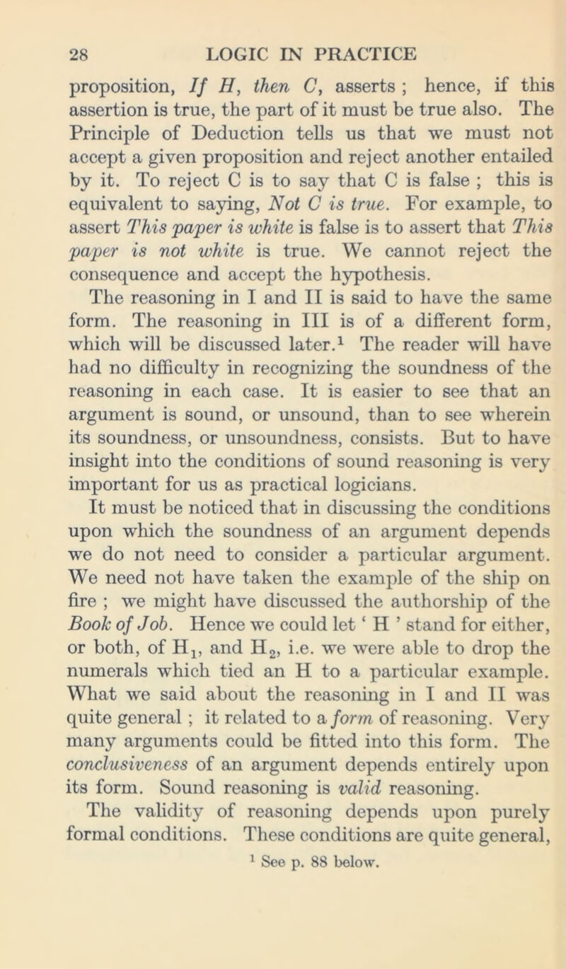 proposition, If H, then C, asserts ; hence, if this assertion is true, the part of it must be true also. The Principle of Deduction tells us that we must not accept a given proposition and reject another entailed by it. To reject C is to say that C is false ; this is equivalent to saying, Not C is true. For example, to assert This paper is white is false is to assert that This paper is not white is true. We cannot reject the consequence and accept the hypothesis. The reasoning in I and II is said to have the same form. The reasoning in III is of a different form, which will be discussed later.1 The reader will have had no difficulty in recognizing the soundness of the reasoning in each case. It is easier to see that an argument is sound, or unsound, than to see wherein its soundness, or unsoundness, consists. But to have insight into the conditions of sound reasoning is very important for us as practical logicians. It must be noticed that in discussing the conditions upon which the soundness of an argument depends we do not need to consider a particular argument. We need not have taken the example of the ship on fire ; we might have discussed the authorship of the Book of Job. Hence we could let ‘ H ’ stand for either, or both, of H1? and H2, i.e. we were able to drop the numerals which tied an H to a particular example. What we said about the reasoning in I and II was quite general ; it related to a form of reasoning. Very many arguments could be fitted into this form. The conclusiveness of an argument depends entirely upon its form. Sound reasoning is valid reasoning. The validity of reasoning depends upon purely formal conditions. These conditions are quite general, 1 See p. 88 below.