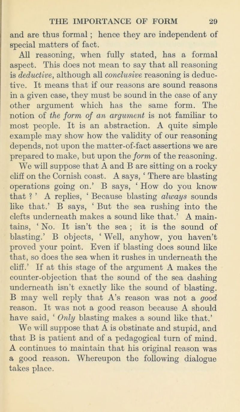 and are thus formal; hence they are independent of special matters of fact. All reasoning, when fully stated, has a formal aspect. This does not mean to say that all reasoning is deductive, although all conclusive reasoning is deduc- tive. It means that if our reasons are sound reasons in a given case, they must be sound in the case of any other argument which has the same form. The notion of the form of an argument is not familiar to most people. It is an abstraction. A quite simple example may show how the validity of our reasoning depends, not upon the matter-of-fact assertions we are prepared to make, but upon the form of the reasoning. We will suppose that A and B are sitting on a rocky cliff on the Cornish coast. A says, ‘ There are blasting operations going on.’ B says, ‘ How do you know that ? ’ A replies, ‘ Because blasting always sounds like that.’ B says, ‘ But the sea rushing into the clefts underneath makes a sound like that.’ A main- tains, ‘ No. It isn’t the sea ; it is the sound of blasting.’ B objects, ‘ Well, anyhow, you haven’t proved your point. Even if blasting does sound like that, so does the sea when it rushes in underneath the cliff.’ If at this stage of the argument A makes the counter-objection that the sound of the sea dashing underneath isn’t exactly like the sound of blasting. B may well reply that A’s reason was not a good reason. It was not a good reason because A should have said, ‘ Only blasting makes a sound like that.’ We will suppose that A is obstinate and stupid, and that B is patient and of a pedagogical turn of mind. A continues to maintain that his original reason was a good reason. Whereupon the following dialogue takes place.