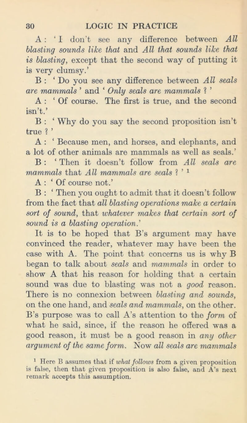 A : ‘I don't see any difference between All blasting sounds like that and All that sounds like that is blasting, except that the second way of putting it is very clumsy.’ B : ‘ Do you see any difference between All seals are mammals ’ and ‘ Only seals are mammals ? ’ A : ‘Of course. The first is true, and the second isn’t.’ B : ‘ Why do you say the second proposition isn’t true ? ’ A : ‘ Because men, and horses, and elephants, and a lot of other animals are mammals as well as seals.’ B : ‘ Then it doesn’t follow from All seals are mammals that All mammals are seals ? ’ 1 A : ‘Of course not.’ B : ‘ Then you ought to admit that it doesn’t follow from the fact that all blasting operations make a certain sort of sound, that whatever makes that certain sort of sound is a blasting operation.’ It is to be hoped that B’s argument may have convinced the reader, whatever may have been the case with A. The point that concerns us is why B began to talk about seals and mammals in order to show A that his reason for holding that a certain sound was due to blasting was not a good reason. There is no connexion between blasting and sounds, on the one hand, and seals and mammals, on the other. B's purpose was to call A’s attention to the form of what he said, since, if the reason he offered was a good reason, it must be a good reason in any other argument of the same form. Now all seals are mammals 1 Here B assumes that if what follows from a given proposition is false, then that given proposition is also false, and A’s next remark accepts this assumption.