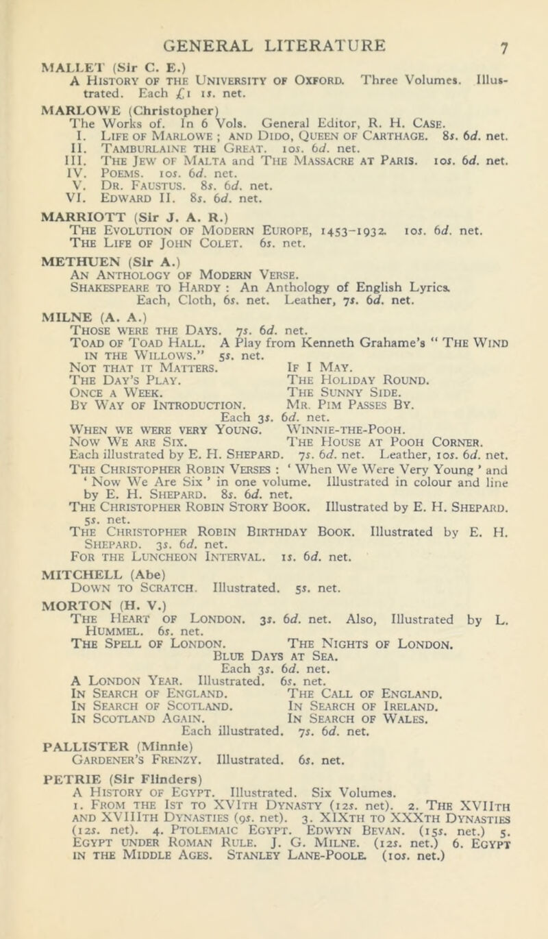 MALLET (Sir C. E.) A History of the University of Oxford. Three Volumes. Illus- trated. Each £i is. net. MARLOWE (Christopher) The Works of. In 6 Vols. General Editor, R. H. Case. I. Life of Marlowe ; and Dido, Queen of Carthage. 8r.6d.net. II. Tamburlaine the Great, ios. bd. net. III. The Jew of Malta and The Massacre at Paris, ior. bd. net. IV. Poems, ior. bd. net. V. Dr. Faustus. 8r. bd. net. VI. Edward II. 8r. bd. net. MARRIOTT (Sir J. A. R.) The Evolution of Modern Europe, 1453-1932. ior. bd. net. The Life of John Colet. 6r. net. METHUEN (Sir A.) An Anthology of Modern Verse. Shakespeare to Hardy : An Anthology of English Lyrics. Each, Cloth, 6r. net. Leather, 7r. bd. net. MILNE (A. A.) Those were the Days. ys. bd. net. Toad of Toad Hall. A Play from Kenneth Grahame’s ‘ in the Wtillows.” 5r. net. Not that it Matters. If I May. The Day’s Play. The Holiday Round. Once a Week. The Sunny Side. By Way of Introduction. Mr. Pim Passes By. The Wind Each 3r. bd. net. When we were very Young. Winnie-the-Pooh. Now We are Six. The House at Pooh Corner. Each illustrated by E. H. Shepard, ys. bd. net. Leather, ior. bd. net. The Christopher Robin Verses : ‘ When We Were Very Young ’ and ‘ Now We Are Six ’ in one volume. Illustrated in colour and line by E. H. Shepard. 8r. bd. net. The Christopher Robin Story Book. Illustrated by E. H. Shepard. 5r. net. The Christopher Robin Birthday Book. Illustrated by E. H. Shepard. 3r. bd. net. For the Luncheon Interval, is. bd. net. MITCHELL (Abe) Down to Scratch. Illustrated. 5s. net. MORTON (H. V.) The Heart of London. 3s. bd. net. Also, Illustrated by L. Hummel. 6r. net. The Spell of London. The Nights of London. Blue Days at Sea. Each 3r. bd. net. A London Year. Illustrated, bs. net. In Search of England. The Call of England. In Search of Scotland. In Search of Ireland. In Scotland Again. In Search of Wales. Each illustrated, ys. bd. net. PALLISTER (Minnie) Gardener’s Frenzy. Illustrated. 6s. net. PETRIE (Sir Flinders) A History of Egypt. Illustrated. Six Volumes. 1. From the 1st to XVIth Dynasty (12s. net). 2. The XVIIth and XVIIIth Dynasties (9s. net). 3. XIXth to XXXth Dynasties (12s. net). 4. Ptolemaic Egypt. Edwyn Bevan. (15s. net.) 5. Egypt under Roman Rule. J. G. Milne. (12s. net.) 6. Egypt in the Middle Ages. Stanley Lane-Poole. (ios. net.)